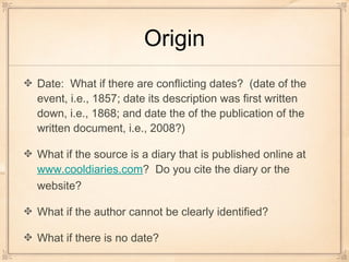 Origin
Date: What if there are conflicting dates? (date of the
event, i.e., 1857; date its description was first written
down, i.e., 1868; and date the of the publication of the
written document, i.e., 2008?)
What if the source is a diary that is published online at
www.cooldiaries.com? Do you cite the diary or the
website?
What if the author cannot be clearly identified?
What if there is no date?
 