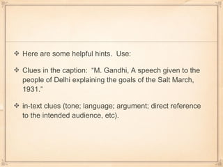 Here are some helpful hints. Use:
Clues in the caption: “M. Gandhi, A speech given to the
people of Delhi explaining the goals of the Salt March,
1931.”
in-text clues (tone; language; argument; direct reference
to the intended audience, etc).
 