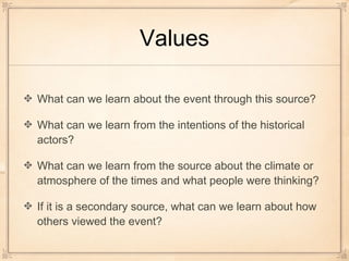 Values
What can we learn about the event through this source?
What can we learn from the intentions of the historical
actors?
What can we learn from the source about the climate or
atmosphere of the times and what people were thinking?
If it is a secondary source, what can we learn about how
others viewed the event?
 