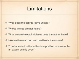 Limitations
What does the source leave unsaid?
Whose voices are not heard?
What culture/viewpoint/biases does the author have?
How well-researched and credible is the source?
To what extent is the author in a position to know or be
an expert on this event?
 