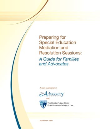 Preparing for
Special Education
Mediation and
Resolution Sessions:
A Guide for Families
and Advocates




A joint publication of




        and

         The Children’s Law Clinic
         Duke University School of Law




November 2009
 