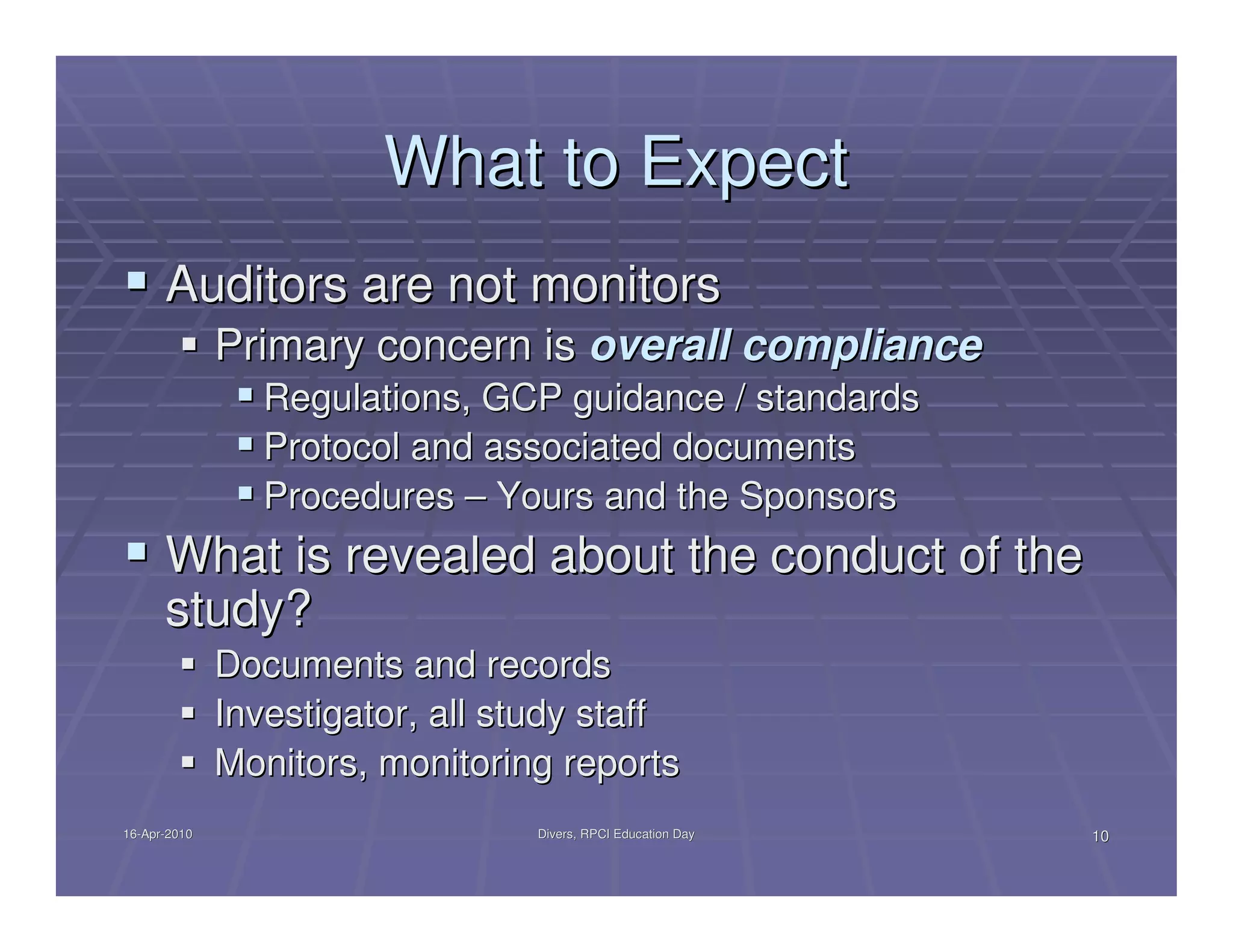 What to Expect
      Auditors are not monitors
              Primary concern is overall compliance
                 Regulations, GCP guidance / standards
                 Protocol and associated documents
                 Procedures – Yours and the Sponsors
      What is revealed about the conduct of the
      study?
              Documents and records
              Investigator, all study staff
              Monitors, monitoring reports
16-Apr-2010
16-Apr-                           Divers, RPCI Education Day   10
 