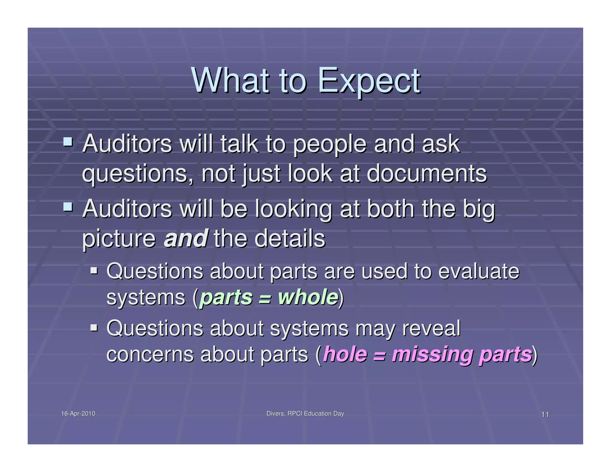 What to Expect
      Auditors will talk to people and ask
      questions, not just look at documents
      Auditors will be looking at both the big
      picture and the details
              Questions about parts are used to evaluate
              systems (parts = whole)
              Questions about systems may reveal
              concerns about parts (hole = missing parts)

16-Apr-2010
16-Apr-                      Divers, RPCI Education Day     11
 