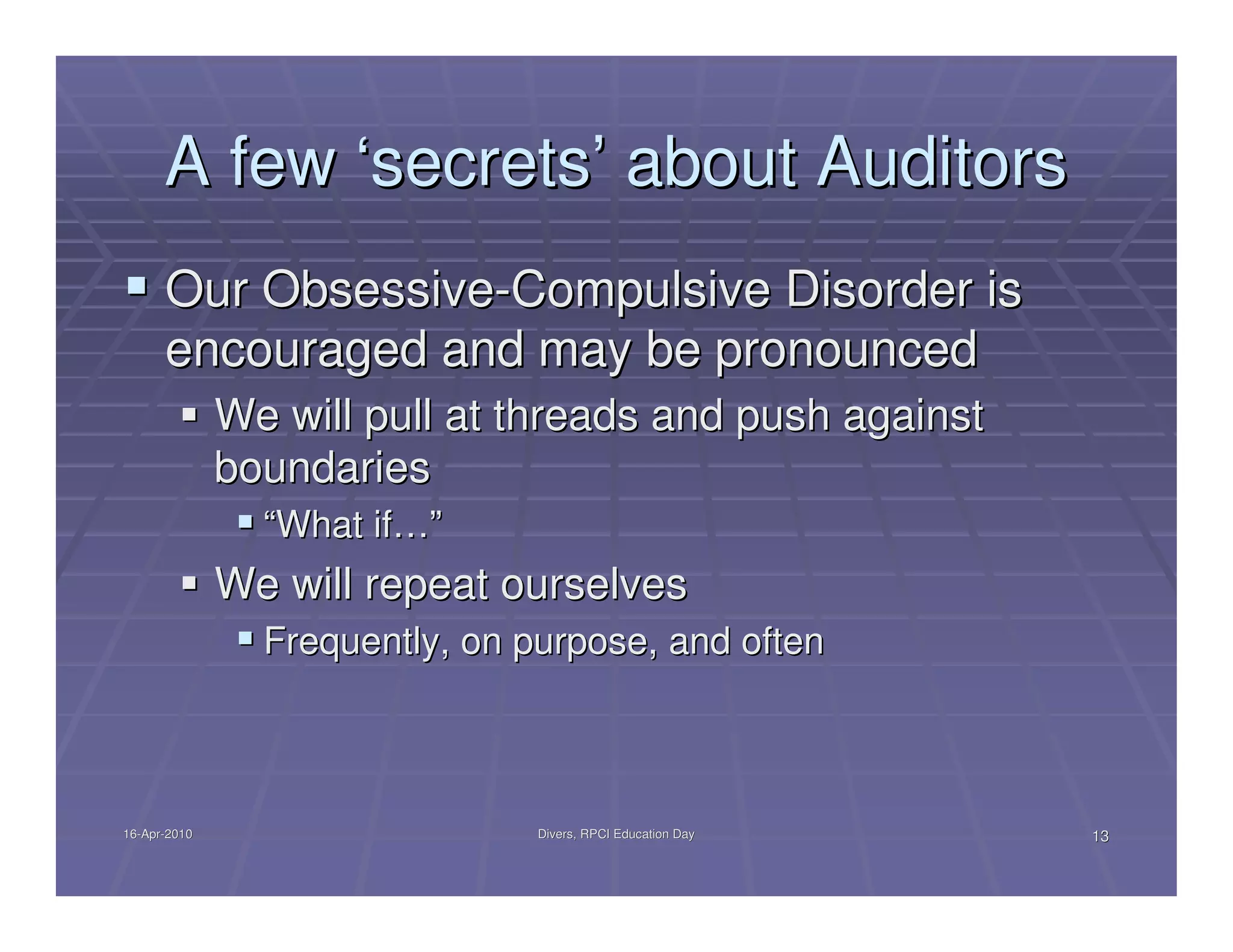 A few ‘secrets’ about Auditors
      Our Obsessive-Compulsive Disorder is
      encouraged and may be pronounced
              We will pull at threads and push against
              boundaries
                “What if…”
              We will repeat ourselves
                Frequently, on purpose, and often



16-Apr-2010
16-Apr-                         Divers, RPCI Education Day   13
 
