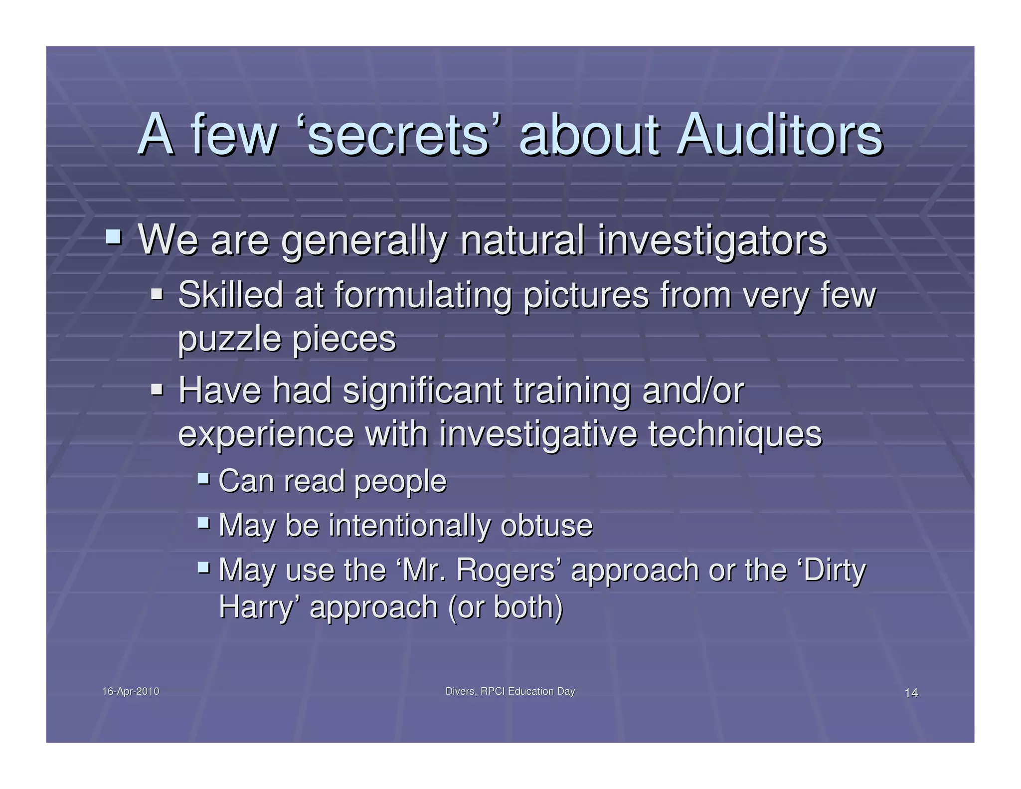 A few ‘secrets’ about Auditors
      We are generally natural investigators
              Skilled at formulating pictures from very few
              puzzle pieces
              Have had significant training and/or
              experience with investigative techniques
                Can read people
                May be intentionally obtuse
                May use the ‘Mr. Rogers’ approach or the ‘Dirty
                Harry’ approach (or both)

16-Apr-2010
16-Apr-                         Divers, RPCI Education Day        14
 