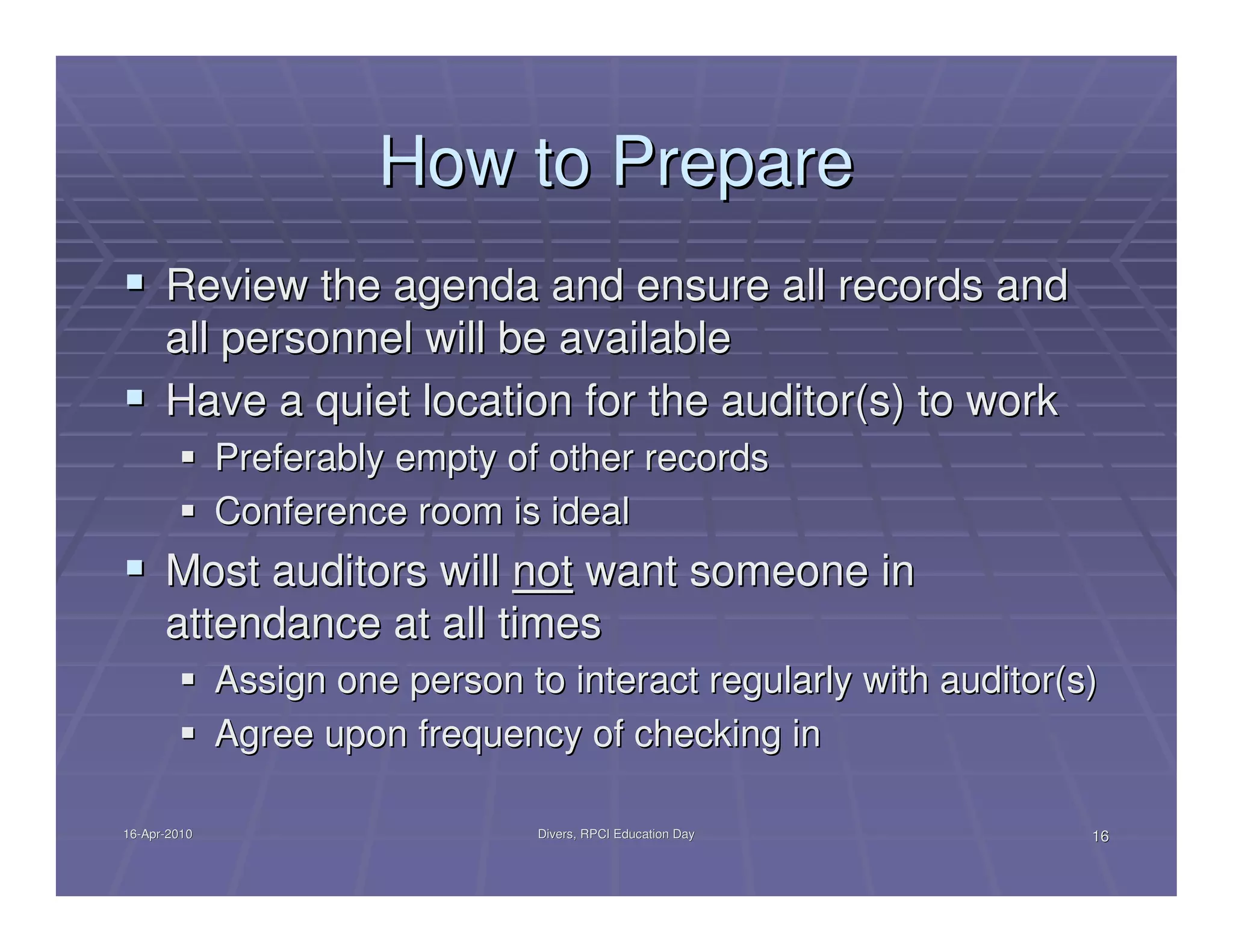 How to Prepare
      Review the agenda and ensure all records and
      all personnel will be available
      Have a quiet location for the auditor(s) to work
              Preferably empty of other records
              Conference room is ideal
      Most auditors will not want someone in
      attendance at all times
              Assign one person to interact regularly with auditor(s)
              Agree upon frequency of checking in

16-Apr-2010
16-Apr-                           Divers, RPCI Education Day        16
 