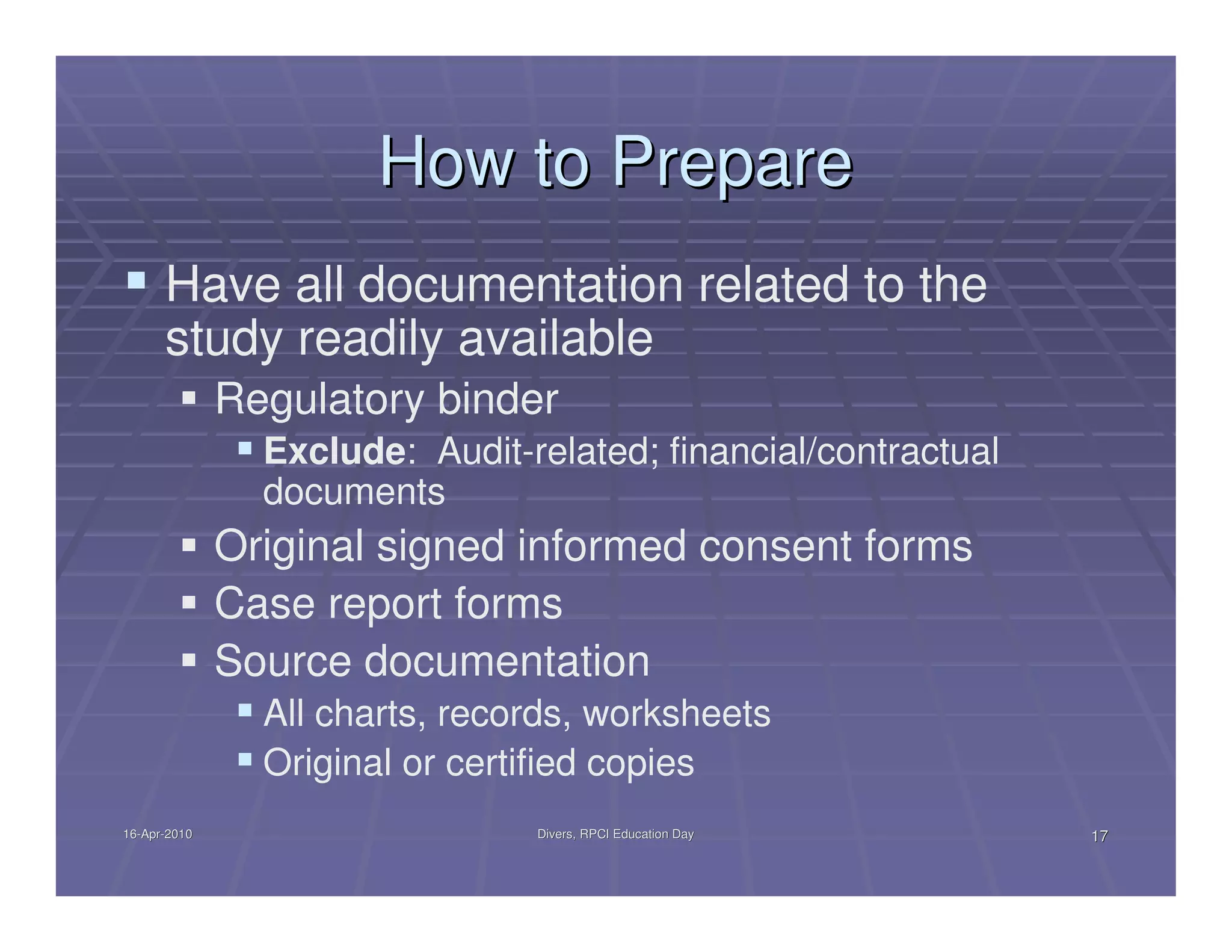 How to Prepare
      Have all documentation related to the
      study readily available
              Regulatory binder
                Exclude: Audit-related; financial/contractual
                documents
              Original signed informed consent forms
              Case report forms
              Source documentation
                All charts, records, worksheets
                Original or certified copies
16-Apr-2010
16-Apr-                         Divers, RPCI Education Day      17
 