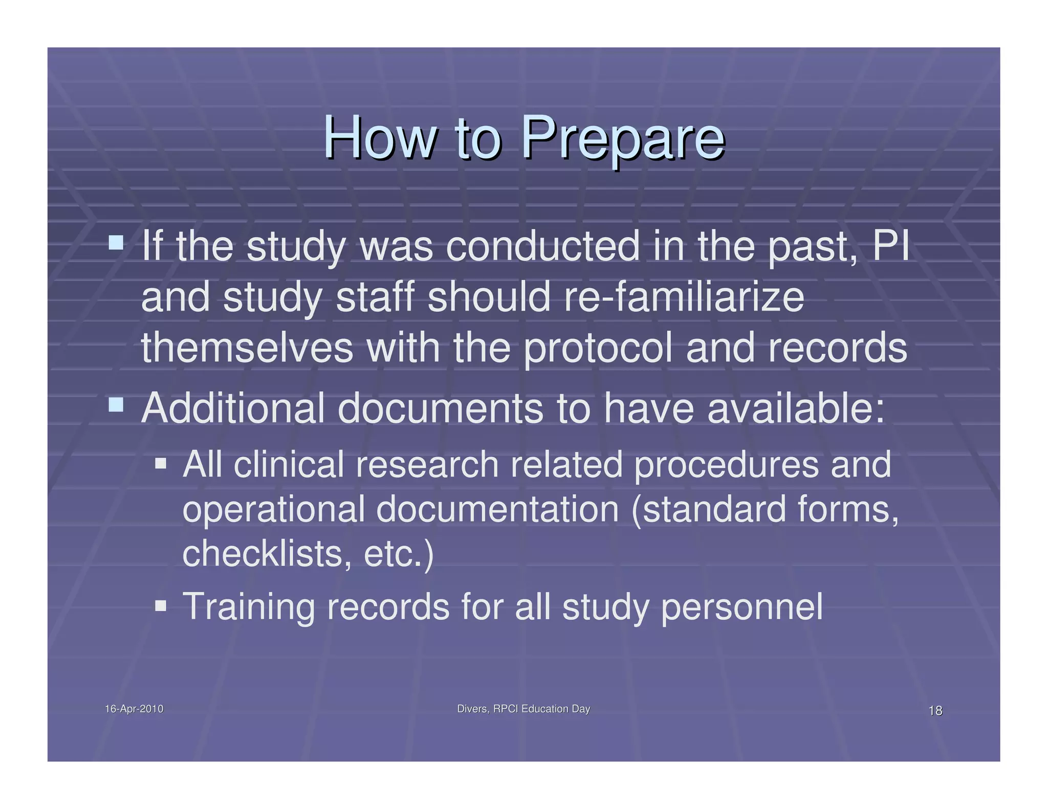How to Prepare
      If the study was conducted in the past, PI
      and study staff should re-familiarize
      themselves with the protocol and records
      Additional documents to have available:
              All clinical research related procedures and
              operational documentation (standard forms,
              checklists, etc.)
              Training records for all study personnel

16-Apr-2010
16-Apr-                       Divers, RPCI Education Day     18
 