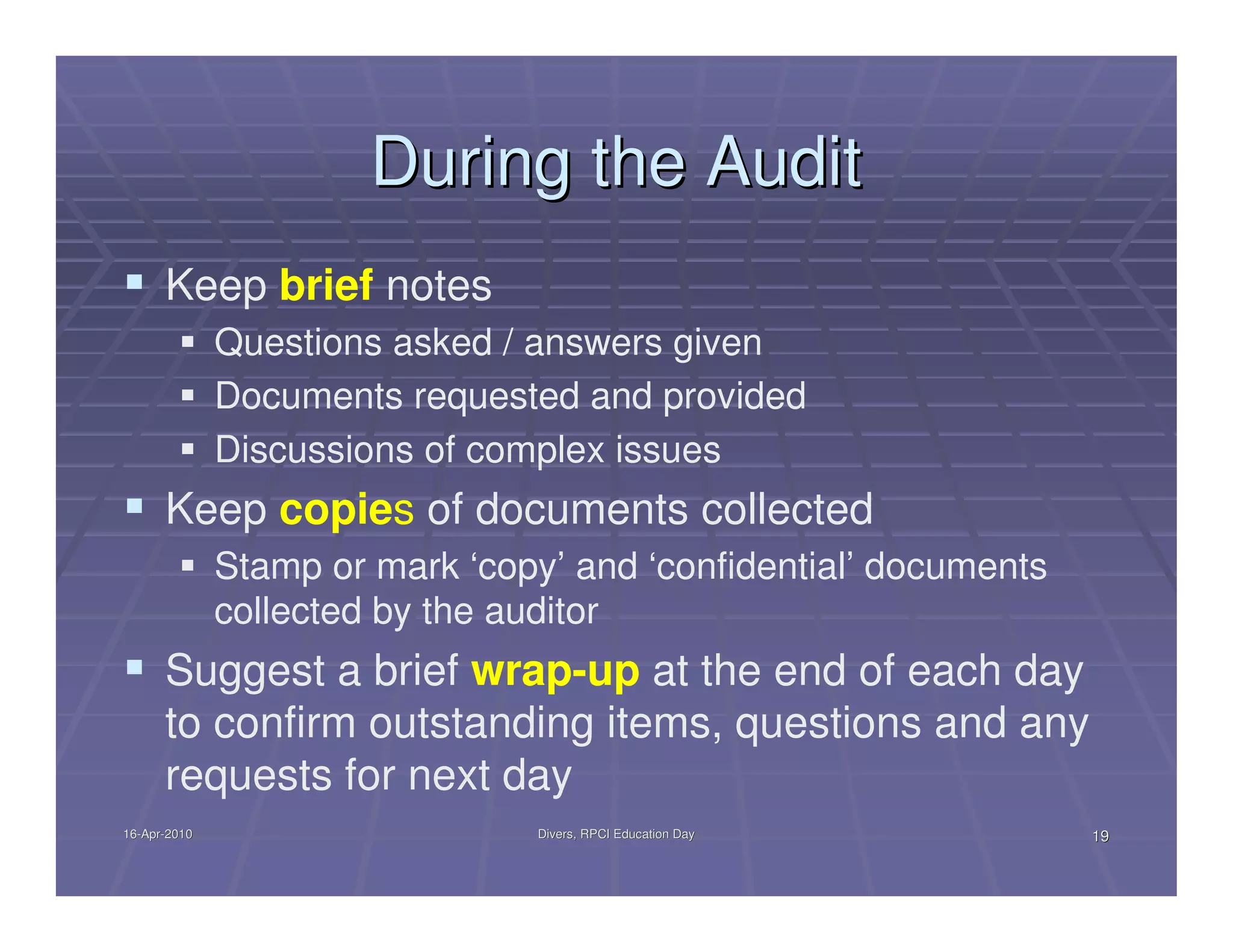 During the Audit
      Keep brief notes
              Questions asked / answers given
              Documents requested and provided
              Discussions of complex issues
      Keep copies of documents collected
              Stamp or mark ‘copy’ and ‘confidential’ documents
              collected by the auditor
      Suggest a brief wrap-up at the end of each day
      to confirm outstanding items, questions and any
      requests for next day
16-Apr-2010
16-Apr-                          Divers, RPCI Education Day       19
 