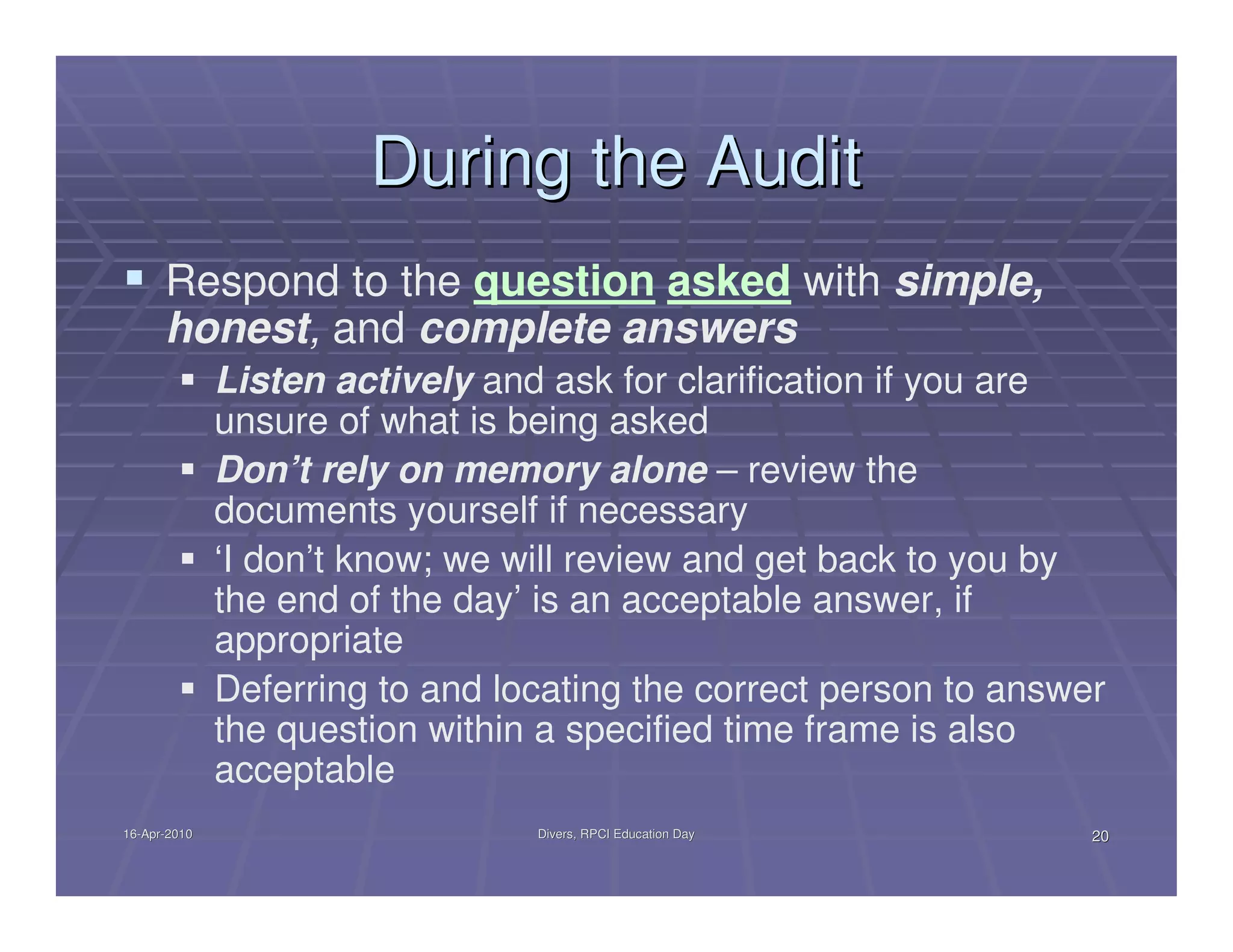 During the Audit
      Respond to the question asked with simple,
      honest, and complete answers
              Listen actively and ask for clarification if you are
              unsure of what is being asked
              Don’t rely on memory alone – review the
              documents yourself if necessary
              ‘I don’t know; we will review and get back to you by
              the end of the day’ is an acceptable answer, if
              appropriate
              Deferring to and locating the correct person to answer
              the question within a specified time frame is also
              acceptable
16-Apr-2010
16-Apr-                          Divers, RPCI Education Day        20
 