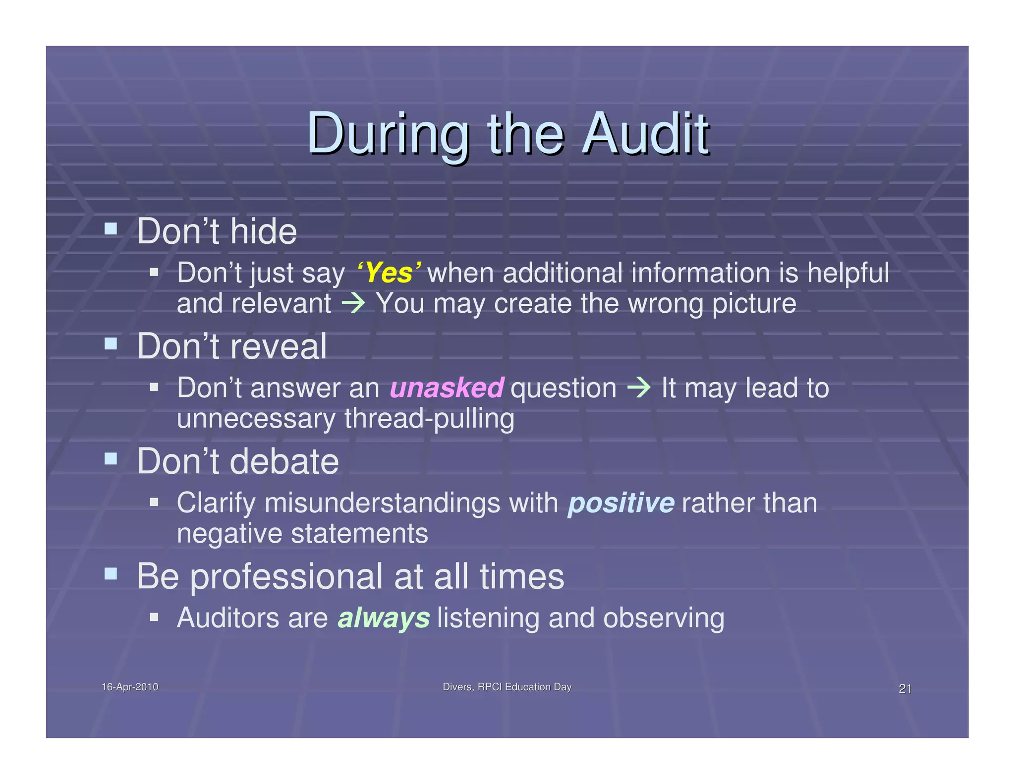 During the Audit
      Don’t hide
              Don’t just say ‘Yes’ when additional information is helpful
              and relevant     You may create the wrong picture
      Don’t reveal
              Don’t answer an unasked question                   It may lead to
              unnecessary thread-pulling
      Don’t debate
              Clarify misunderstandings with positive rather than
              negative statements
      Be professional at all times
              Auditors are always listening and observing

16-Apr-2010
16-Apr-                             Divers, RPCI Education Day                    21
 