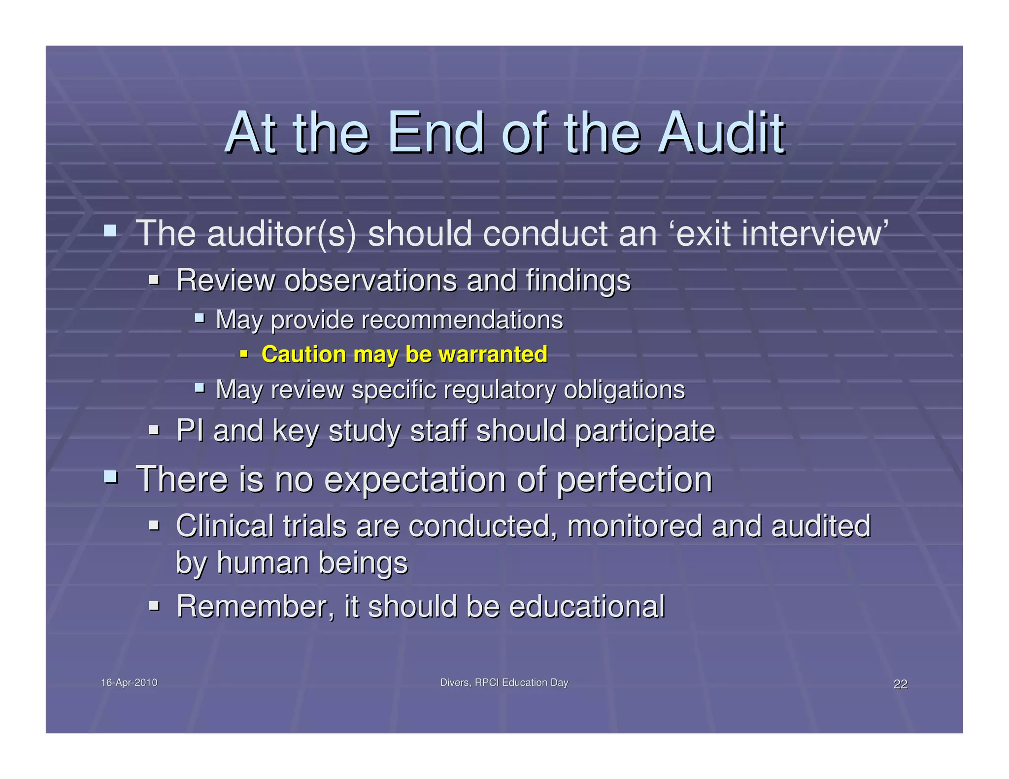 At the End of the Audit
      The auditor(s) should conduct an ‘exit interview’
              Review observations and findings
                 May provide recommendations
                     Caution may be warranted
                 May review specific regulatory obligations
              PI and key study staff should participate
      There is no expectation of perfection
              Clinical trials are conducted, monitored and audited
              by human beings
              Remember, it should be educational

16-Apr-2010
16-Apr-                              Divers, RPCI Education Day      22
 