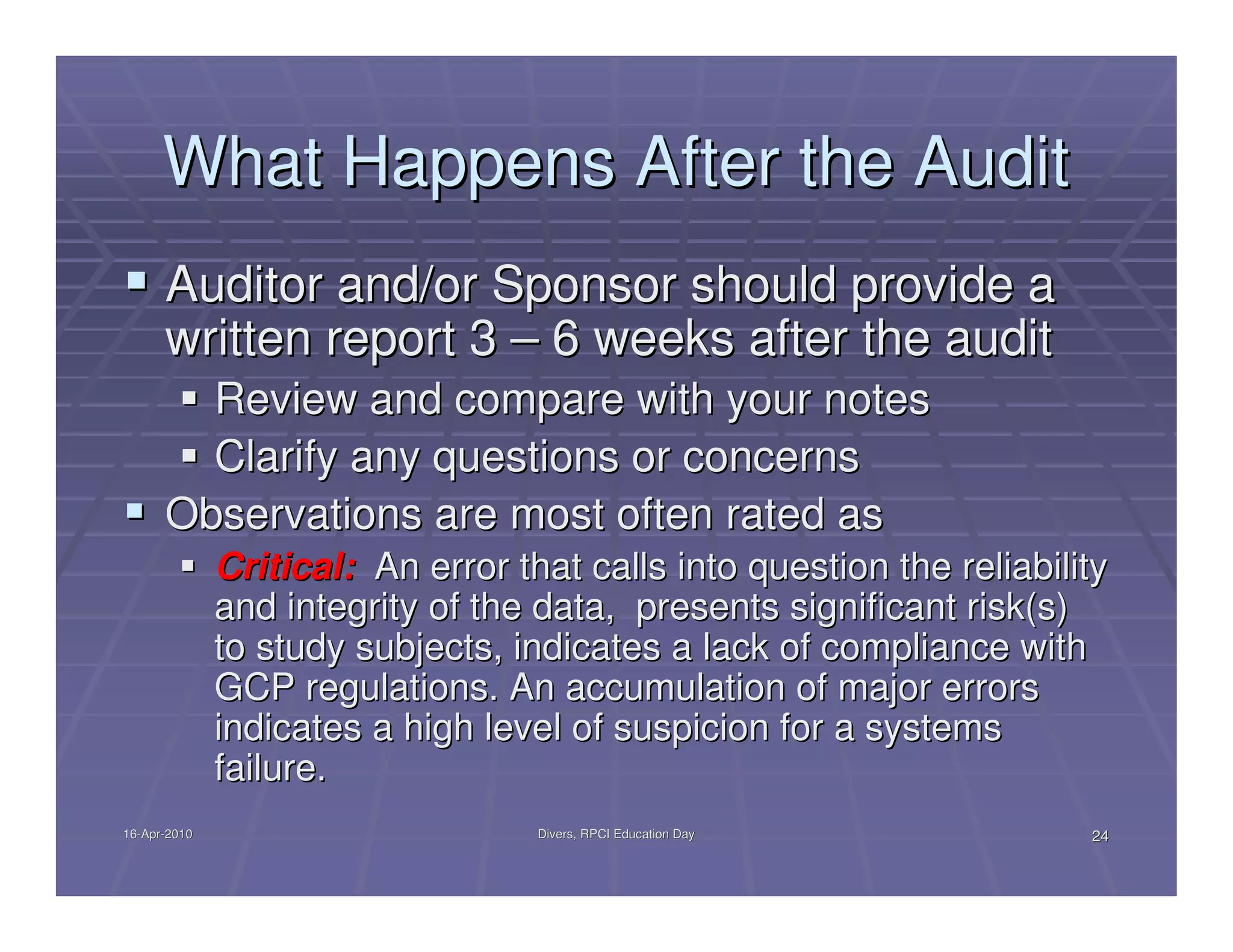 What Happens After the Audit
      Auditor and/or Sponsor should provide a
      written report 3 – 6 weeks after the audit
        Review and compare with your notes
        Clarify any questions or concerns
      Observations are most often rated as
              Critical: An error that calls into question the reliability
              and integrity of the data, presents significant risk(s)
              to study subjects, indicates a lack of compliance with
              GCP regulations. An accumulation of major errors
              indicates a high level of suspicion for a systems
              failure.
16-Apr-2010
16-Apr-                            Divers, RPCI Education Day          24
 