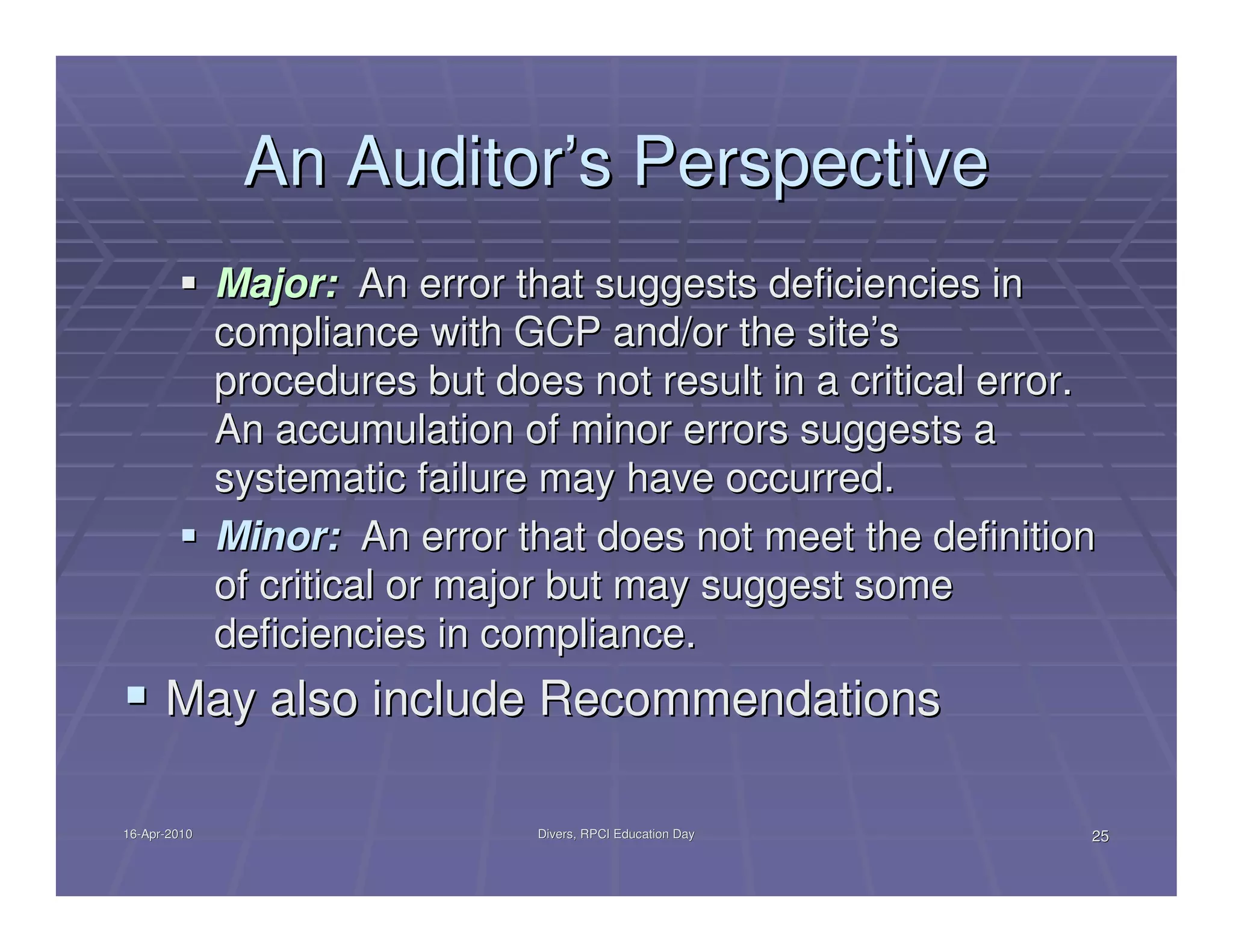 An Auditor’s Perspective
              Major: An error that suggests deficiencies in
              compliance with GCP and/or the site’s
              procedures but does not result in a critical error.
              An accumulation of minor errors suggests a
              systematic failure may have occurred.
              Minor: An error that does not meet the definition
              of critical or major but may suggest some
              deficiencies in compliance.
      May also include Recommendations

16-Apr-2010
16-Apr-                         Divers, RPCI Education Day      25
 