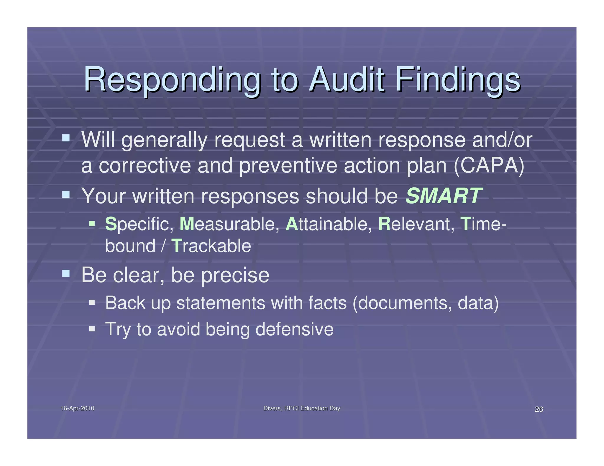Responding to Audit Findings
      Will generally request a written response and/or
      a corrective and preventive action plan (CAPA)
      Your written responses should be SMART
              Specific, Measurable, Attainable, Relevant, Time-
              bound / Trackable
      Be clear, be precise
              Back up statements with facts (documents, data)
              Try to avoid being defensive



16-Apr-2010
16-Apr-                          Divers, RPCI Education Day       26
 