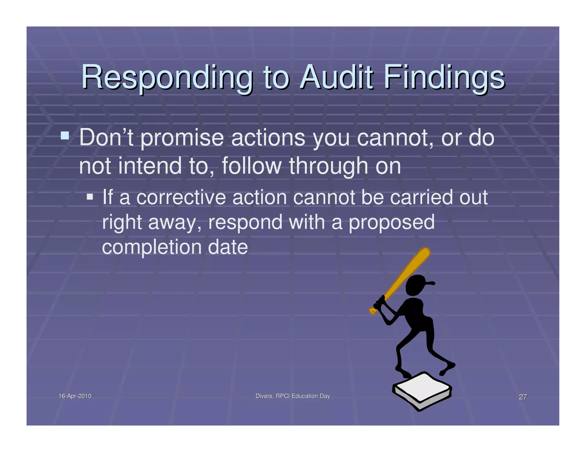 Responding to Audit Findings
      Don’t promise actions you cannot, or do
      not intend to, follow through on
              If a corrective action cannot be carried out
              right away, respond with a proposed
              completion date




16-Apr-2010
16-Apr-                        Divers, RPCI Education Day    27
 