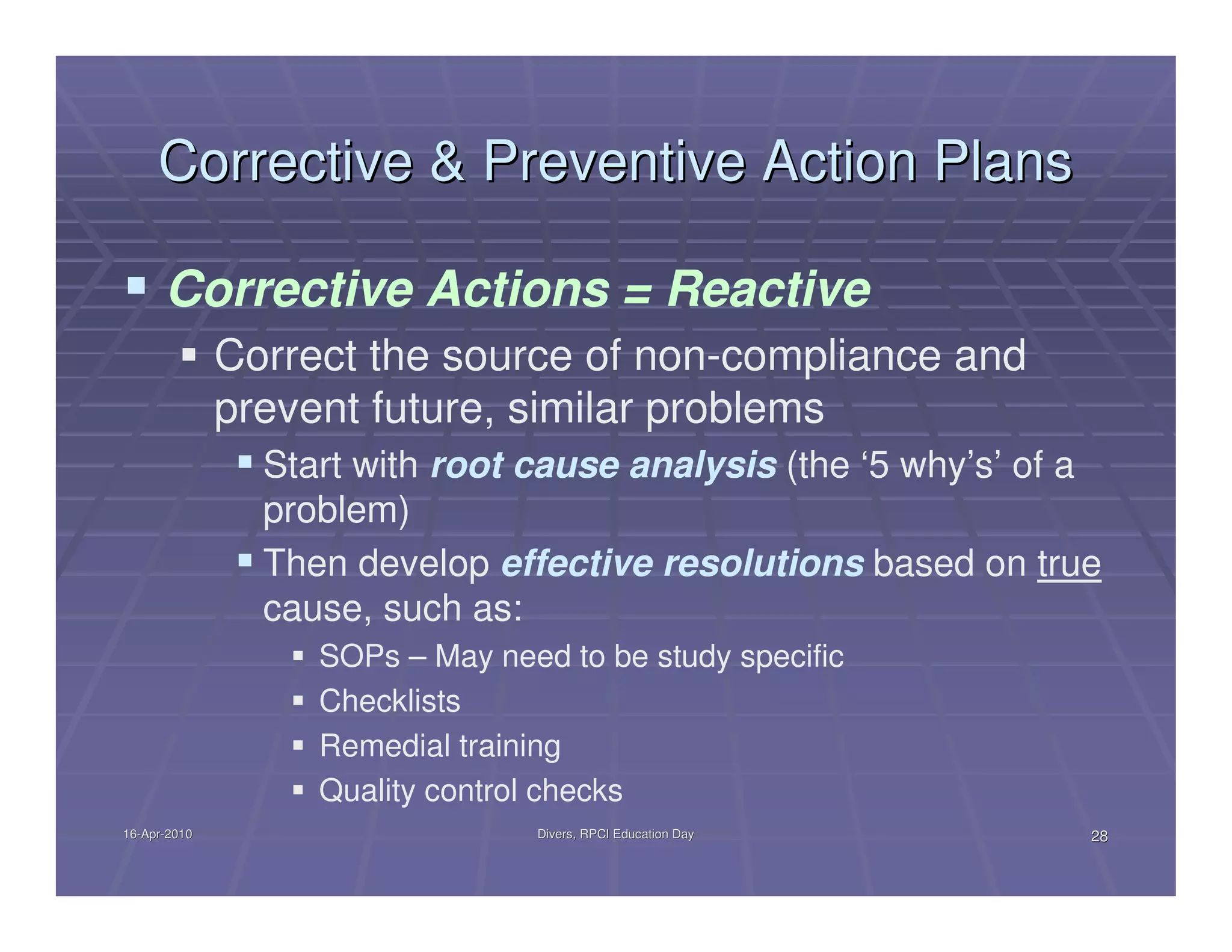 Corrective & Preventive Action Plans

      Corrective Actions = Reactive
              Correct the source of non-compliance and
              prevent future, similar problems
                Start with root cause analysis (the ‘5 why’s’ of a
                problem)
                Then develop effective resolutions based on true
                cause, such as:
                   SOPs – May need to be study specific
                   Checklists
                   Remedial training
                   Quality control checks
16-Apr-2010
16-Apr-                          Divers, RPCI Education Day      28
 