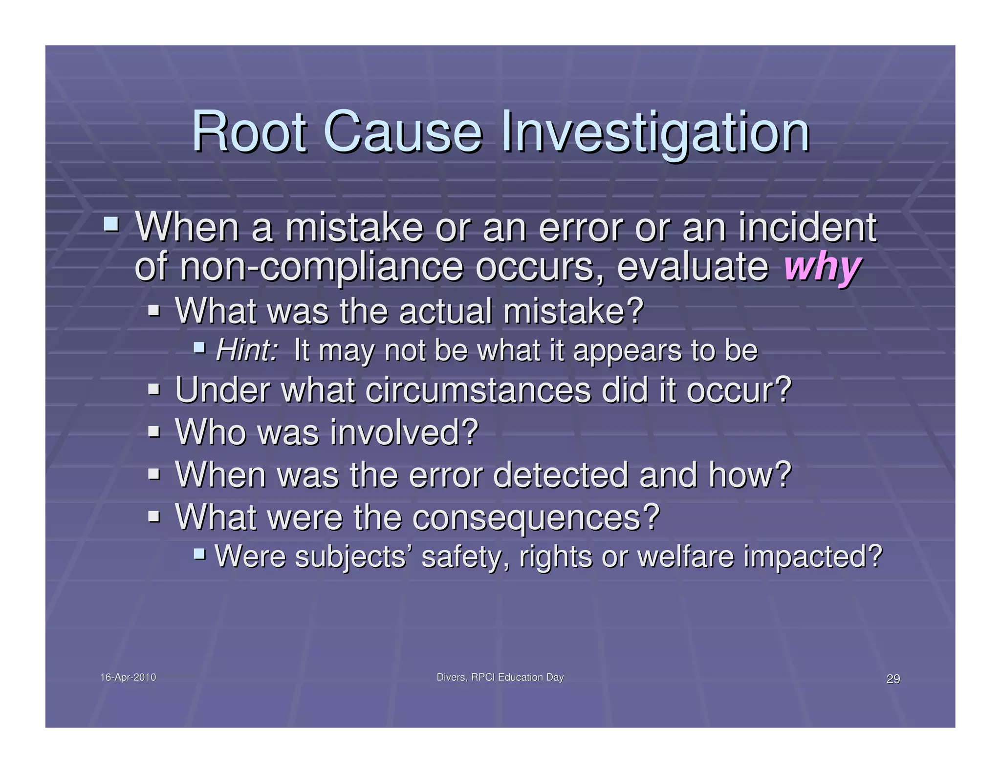 Root Cause Investigation
      When a mistake or an error or an incident
      of non-compliance occurs, evaluate why
              What was the actual mistake?
                Hint: It may not be what it appears to be
              Under what circumstances did it occur?
              Who was involved?
              When was the error detected and how?
              What were the consequences?
                Were subjects’ safety, rights or welfare impacted?


16-Apr-2010
16-Apr-                         Divers, RPCI Education Day           29
 