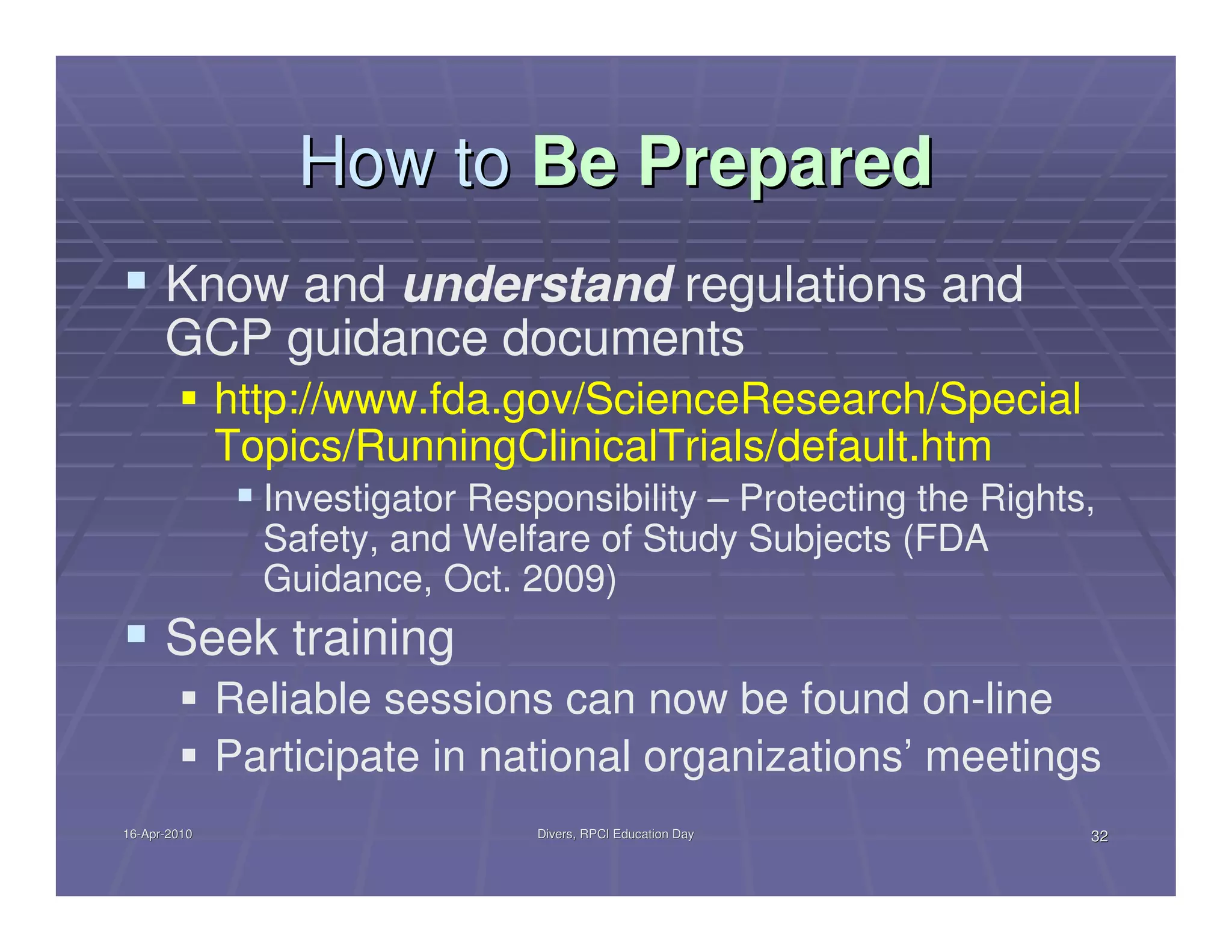 How to Be Prepared
      Know and understand regulations and
      GCP guidance documents
              http://www.fda.gov/ScienceResearch/Special
              Topics/RunningClinicalTrials/default.htm
                Investigator Responsibility – Protecting the Rights,
                Safety, and Welfare of Study Subjects (FDA
                Guidance, Oct. 2009)
      Seek training
              Reliable sessions can now be found on-line
              Participate in national organizations’ meetings
16-Apr-2010
16-Apr-                          Divers, RPCI Education Day        32
 