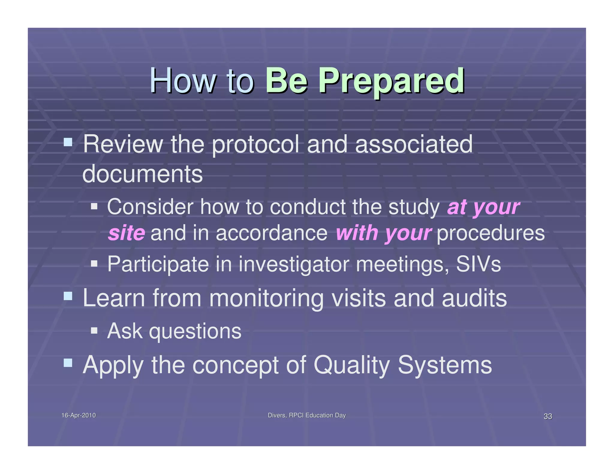 How to Be Prepared
      Review the protocol and associated
      documents
              Consider how to conduct the study at your
              site and in accordance with your procedures
              Participate in investigator meetings, SIVs
      Learn from monitoring visits and audits
              Ask questions
      Apply the concept of Quality Systems
16-Apr-2010
16-Apr-                       Divers, RPCI Education Day   33
 