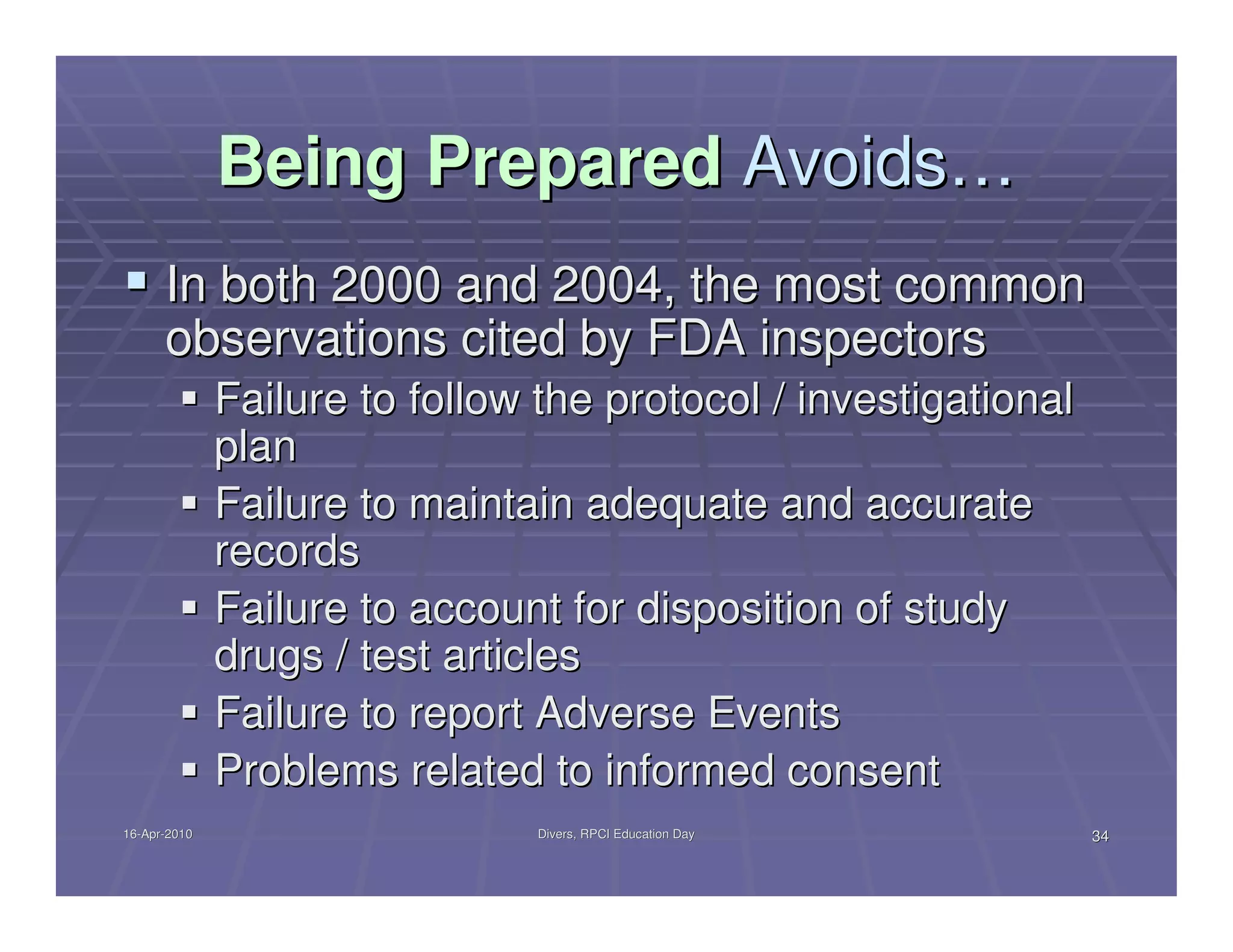 Being Prepared Avoids…
      In both 2000 and 2004, the most common
      observations cited by FDA inspectors
              Failure to follow the protocol / investigational
              plan
              Failure to maintain adequate and accurate
              records
              Failure to account for disposition of study
              drugs / test articles
              Failure to report Adverse Events
              Problems related to informed consent
16-Apr-2010
16-Apr-                         Divers, RPCI Education Day       34
 