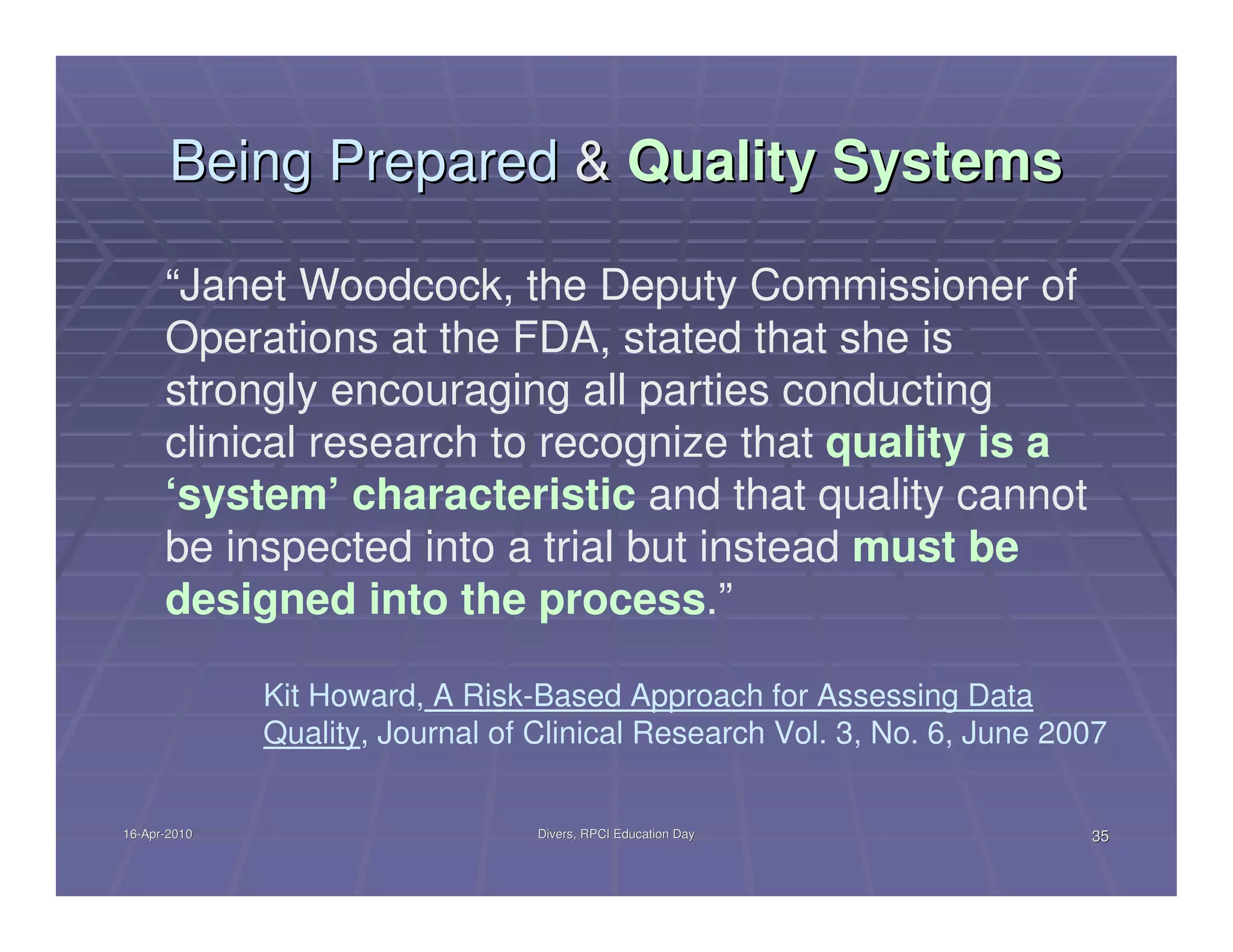 Being Prepared & Quality Systems

      “Janet Woodcock, the Deputy Commissioner of
      Operations at the FDA, stated that she is
      strongly encouraging all parties conducting
      clinical research to recognize that quality is a
      ‘system’ characteristic and that quality cannot
      be inspected into a trial but instead must be
      designed into the process.”

              Kit Howard, A Risk-Based Approach for Assessing Data
              Quality, Journal of Clinical Research Vol. 3, No. 6, June 2007


16-Apr-2010
16-Apr-                           Divers, RPCI Education Day              35
 