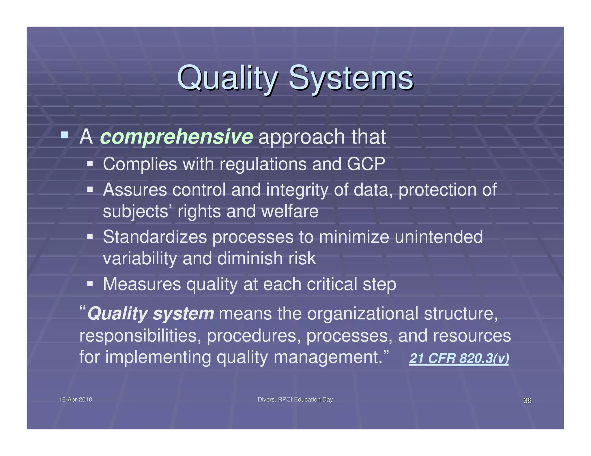 Quality Systems
      A comprehensive approach that
              Complies with regulations and GCP
              Assures control and integrity of data, protection of
              subjects’ rights and welfare
              Standardizes processes to minimize unintended
              variability and diminish risk
              Measures quality at each critical step
      “Quality system means the organizational structure,
      responsibilities, procedures, processes, and resources
      for implementing quality management.” 21 CFR 820.3(v)

16-Apr-2010
16-Apr-                           Divers, RPCI Education Day         36
 