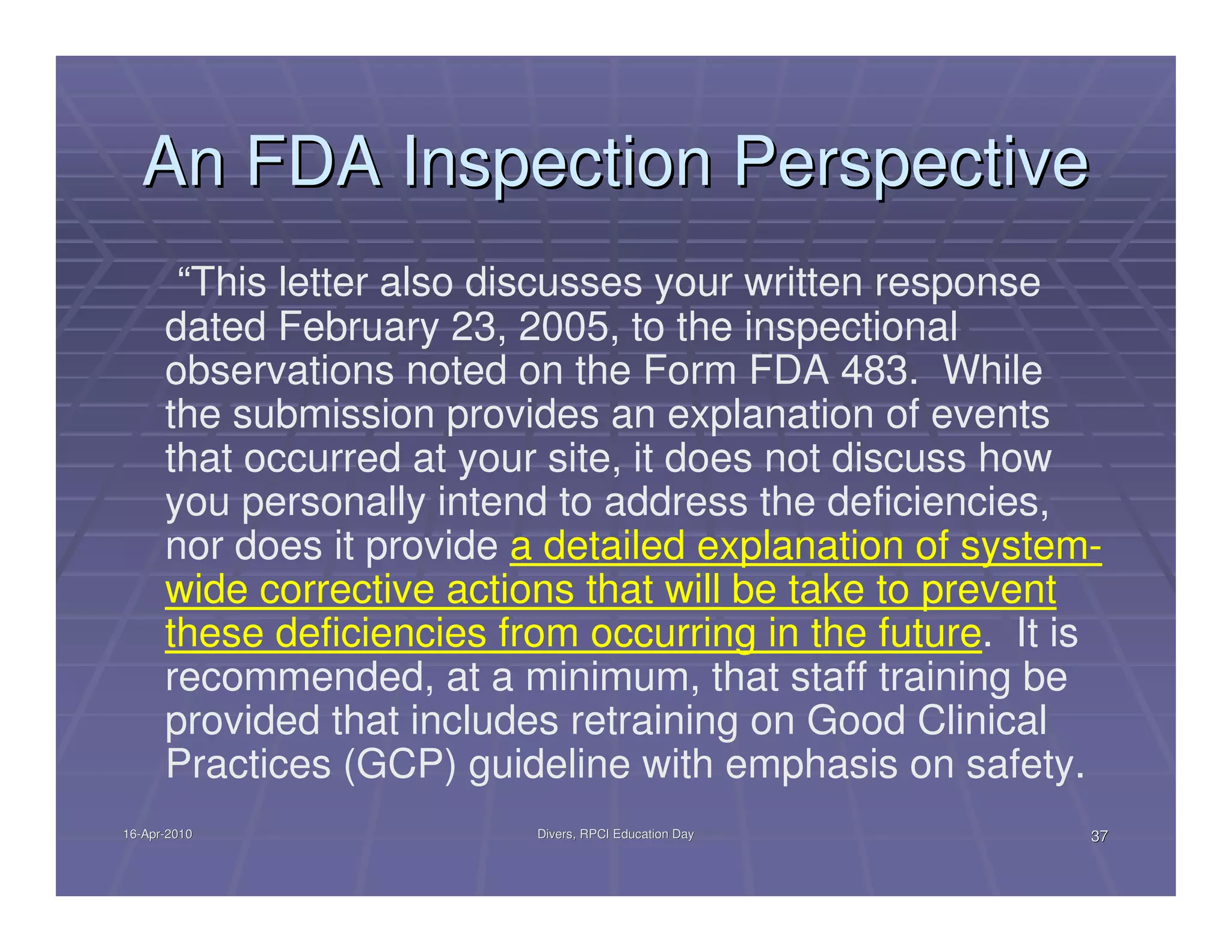An FDA Inspection Perspective
       “This letter also discusses your written response
      dated February 23, 2005, to the inspectional
      observations noted on the Form FDA 483. While
      the submission provides an explanation of events
      that occurred at your site, it does not discuss how
      you personally intend to address the deficiencies,
      nor does it provide a detailed explanation of system-
      wide corrective actions that will be take to prevent
      these deficiencies from occurring in the future. It is
      recommended, at a minimum, that staff training be
      provided that includes retraining on Good Clinical
      Practices (GCP) guideline with emphasis on safety.
16-Apr-2010
16-Apr-                    Divers, RPCI Education Day      37
 
