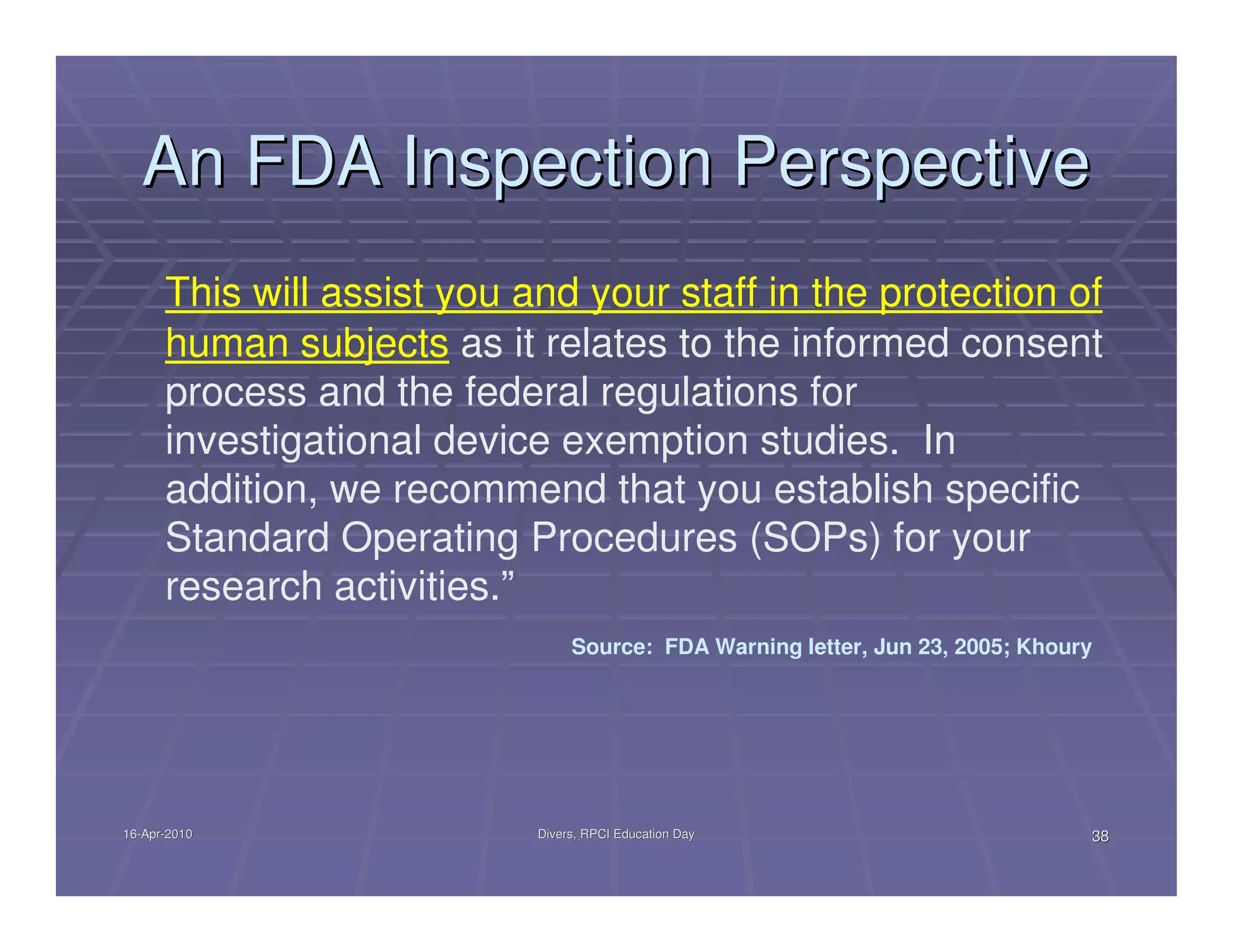 An FDA Inspection Perspective
      This will assist you and your staff in the protection of
      human subjects as it relates to the informed consent
      process and the federal regulations for
      investigational device exemption studies. In
      addition, we recommend that you establish specific
      Standard Operating Procedures (SOPs) for your
      research activities.”
                                 Source: FDA Warning letter, Jun 23, 2005; Khoury




16-Apr-2010
16-Apr-                     Divers, RPCI Education Day                          38
 
