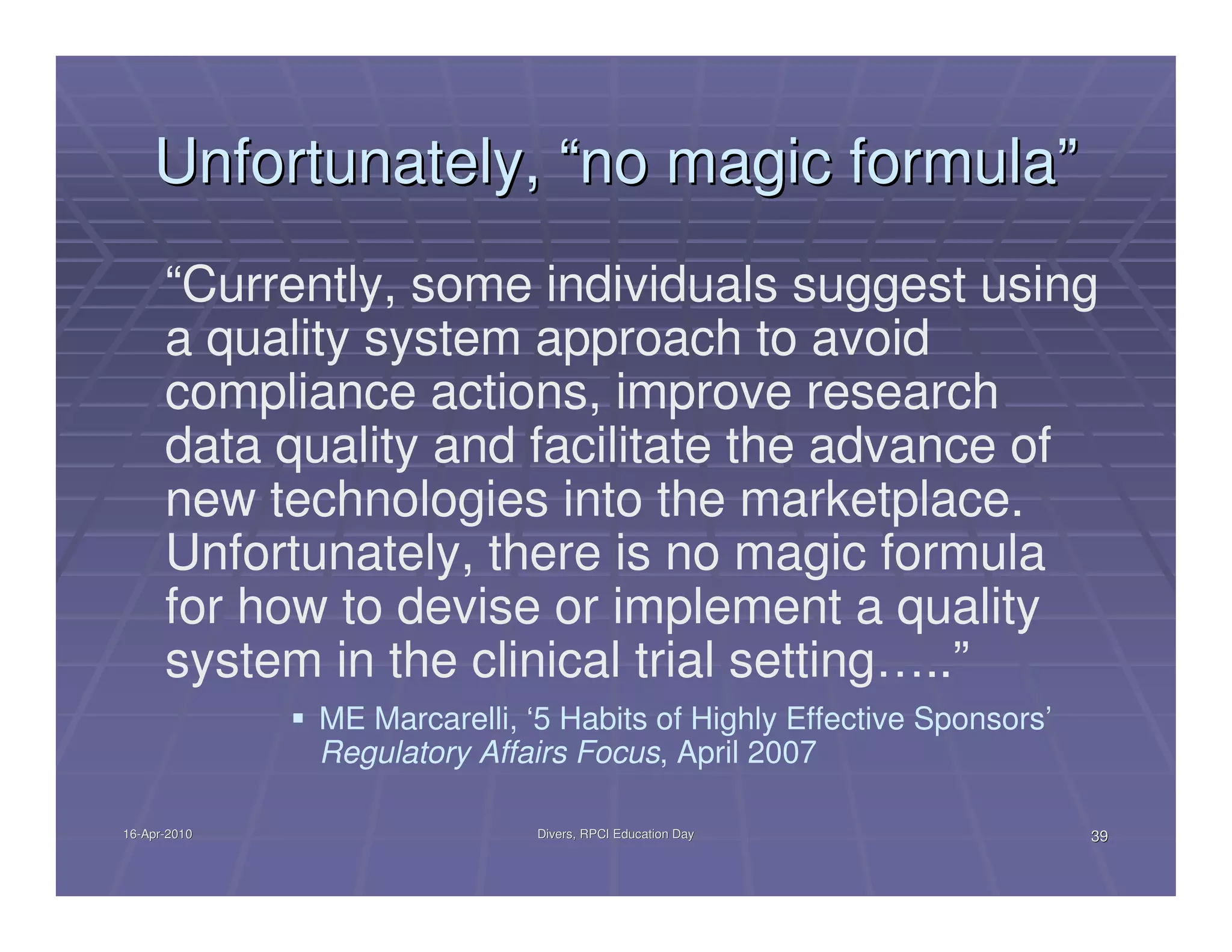 Unfortunately, “no magic formula”
      “Currently, some individuals suggest using
      a quality system approach to avoid
      compliance actions, improve research
      data quality and facilitate the advance of
      new technologies into the marketplace.
      Unfortunately, there is no magic formula
      for how to devise or implement a quality
      system in the clinical trial setting…..”
              ME Marcarelli, ‘5 Habits of Highly Effective Sponsors’
              Regulatory Affairs Focus, April 2007

16-Apr-2010
16-Apr-                       Divers, RPCI Education Day               39
 