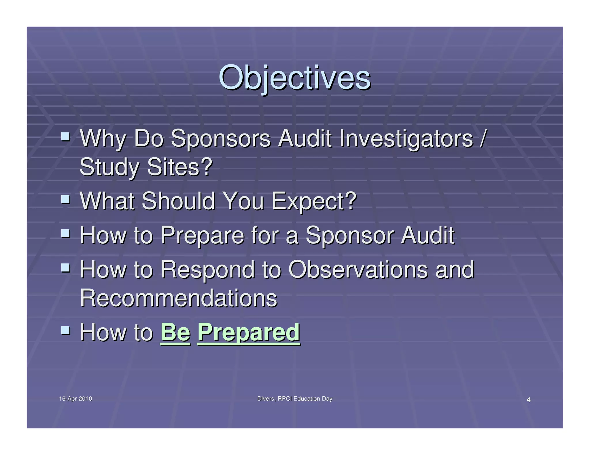 Objectives
      Why Do Sponsors Audit Investigators /
      Study Sites?
      What Should You Expect?
      How to Prepare for a Sponsor Audit
      How to Respond to Observations and
      Recommendations
      How to Be Prepared

16-Apr-2010
16-Apr-               Divers, RPCI Education Day   4
 