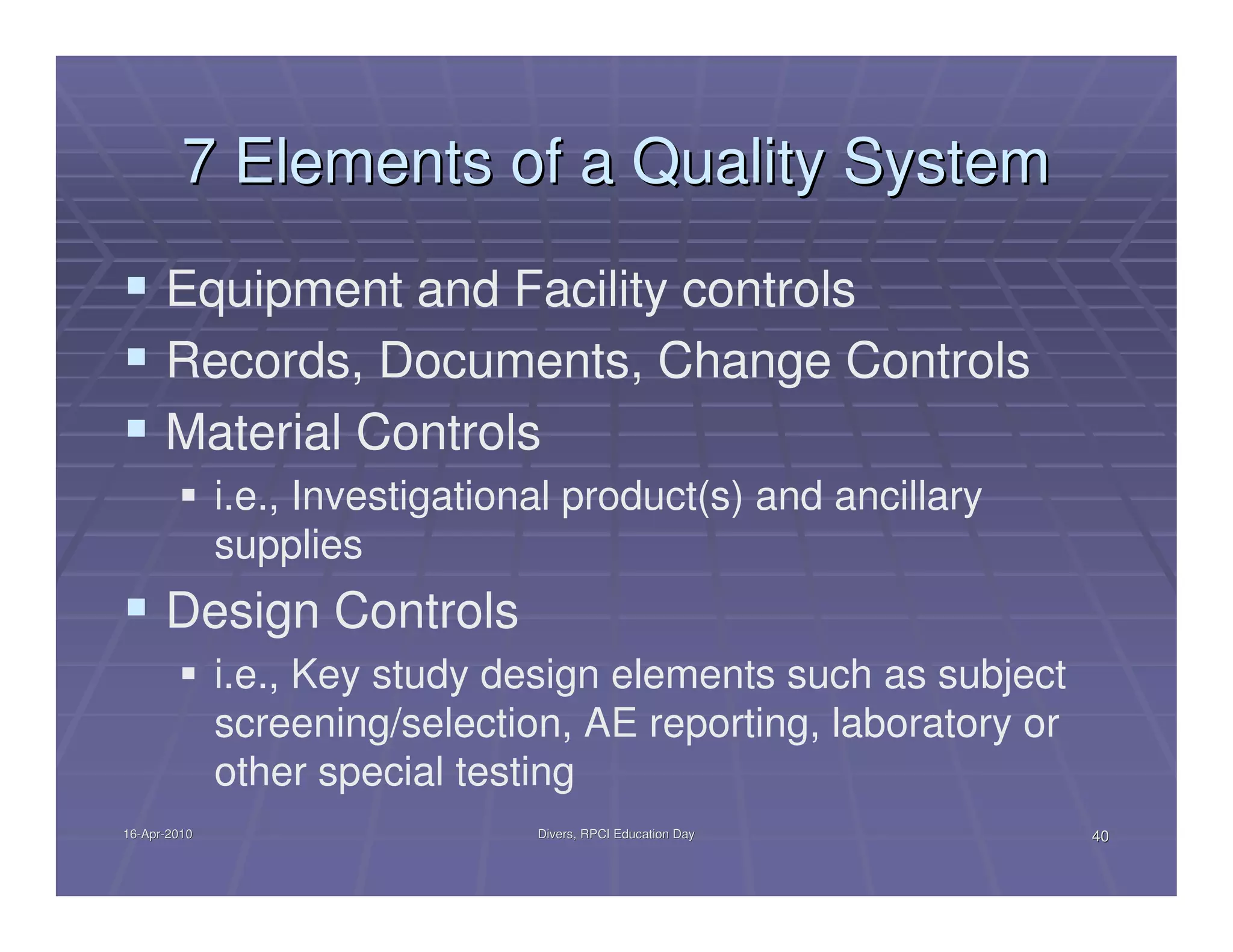 7 Elements of a Quality System
      Equipment and Facility controls
      Records, Documents, Change Controls
      Material Controls
              i.e., Investigational product(s) and ancillary
              supplies
      Design Controls
              i.e., Key study design elements such as subject
              screening/selection, AE reporting, laboratory or
              other special testing
16-Apr-2010
16-Apr-                          Divers, RPCI Education Day      40
 