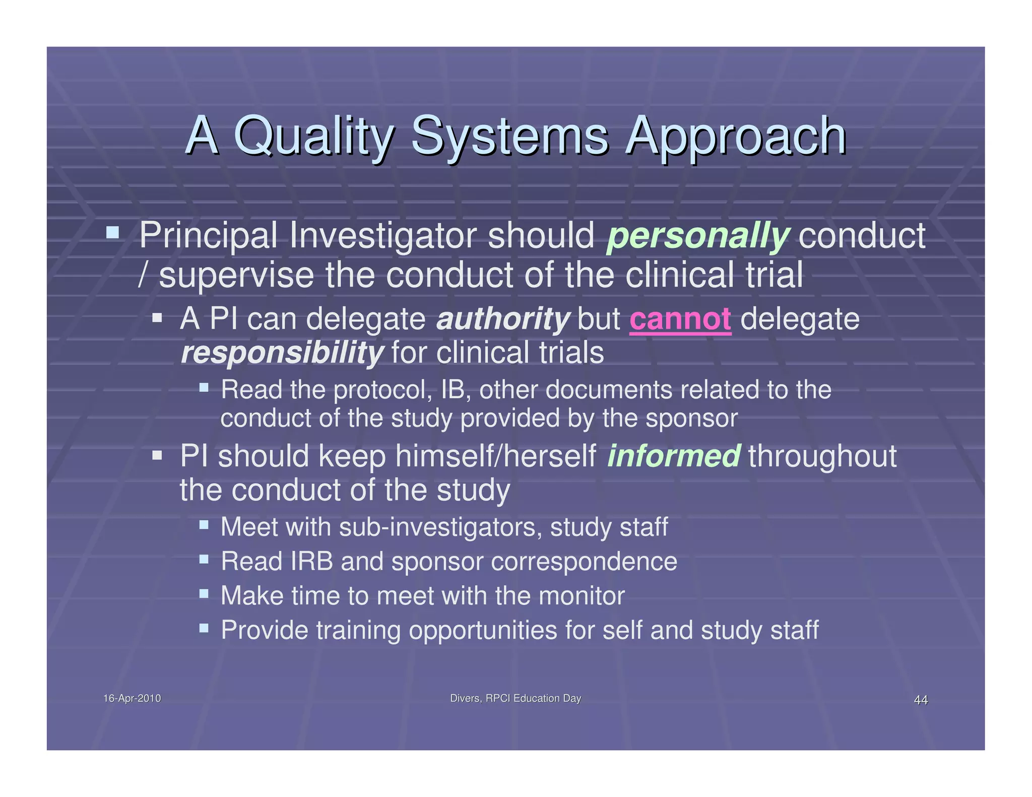 A Quality Systems Approach
      Principal Investigator should personally conduct
      / supervise the conduct of the clinical trial
              A PI can delegate authority but cannot delegate
              responsibility for clinical trials
                Read the protocol, IB, other documents related to the
                conduct of the study provided by the sponsor
              PI should keep himself/herself informed throughout
              the conduct of the study
                Meet with sub-investigators, study staff
                Read IRB and sponsor correspondence
                Make time to meet with the monitor
                Provide training opportunities for self and study staff

16-Apr-2010
16-Apr-                              Divers, RPCI Education Day           44
 