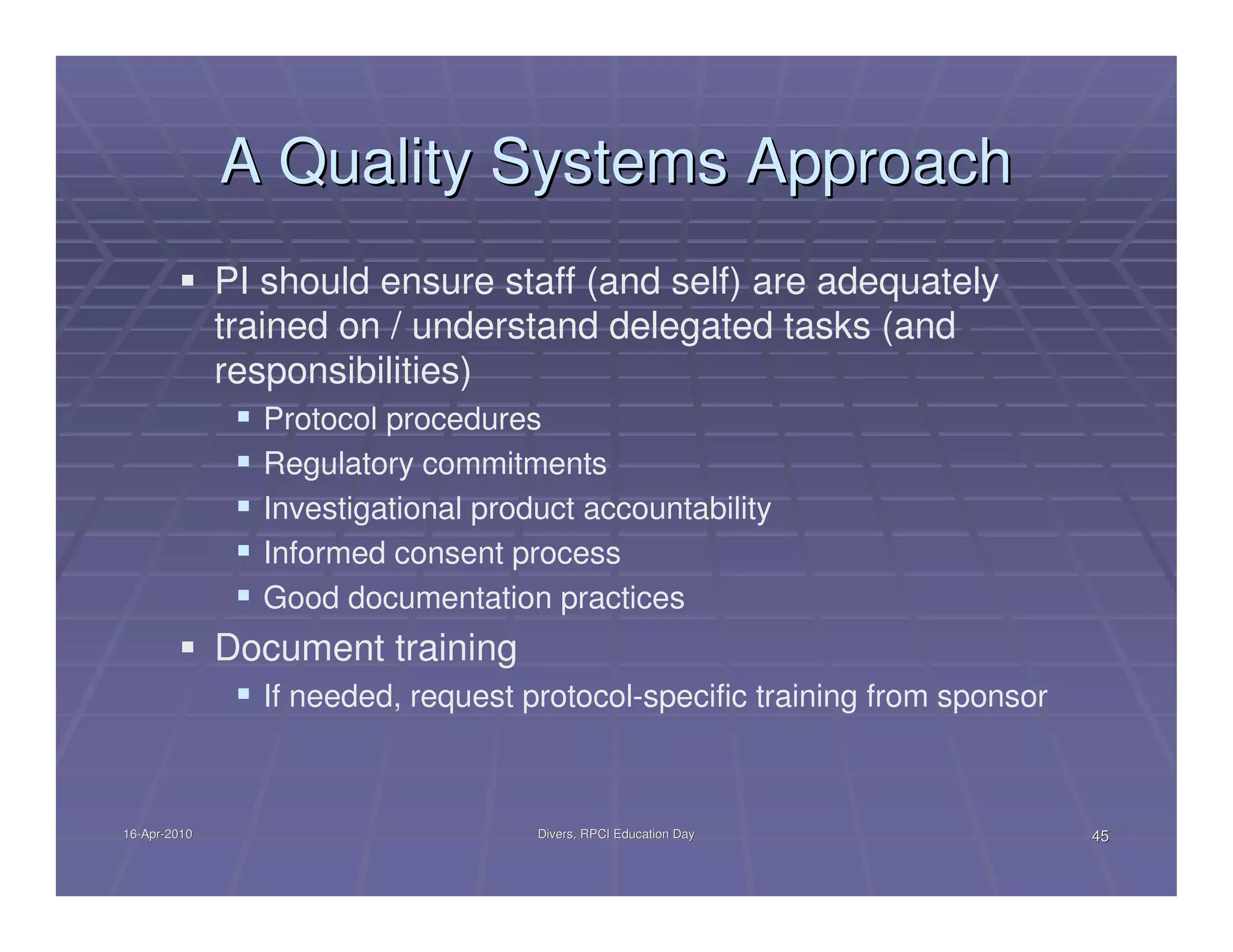 A Quality Systems Approach
              PI should ensure staff (and self) are adequately
              trained on / understand delegated tasks (and
              responsibilities)
                Protocol procedures
                Regulatory commitments
                Investigational product accountability
                Informed consent process
                Good documentation practices
              Document training
                If needed, request protocol-specific training from sponsor



16-Apr-2010
16-Apr-                             Divers, RPCI Education Day               45
 