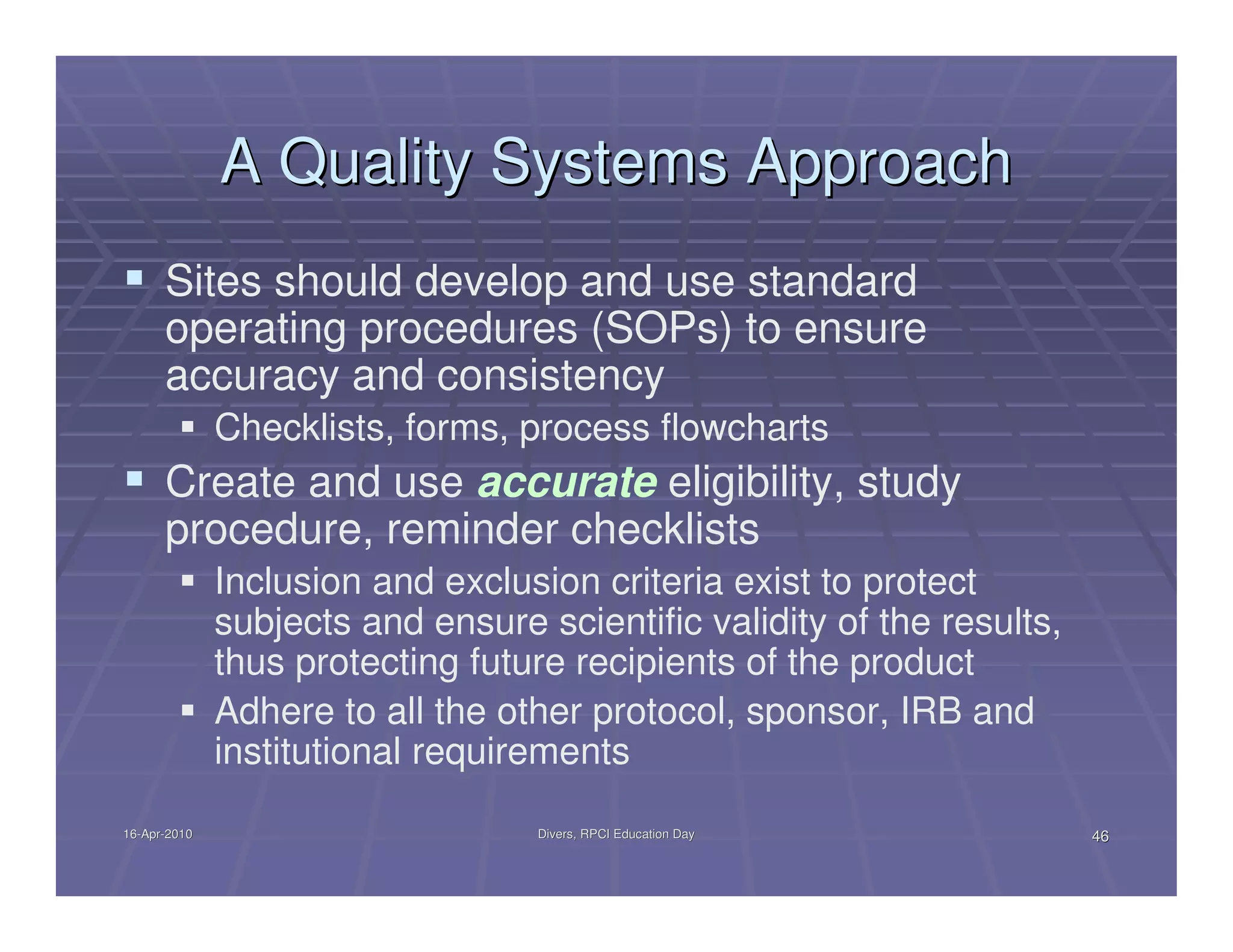 A Quality Systems Approach
      Sites should develop and use standard
      operating procedures (SOPs) to ensure
      accuracy and consistency
              Checklists, forms, process flowcharts
      Create and use accurate eligibility, study
      procedure, reminder checklists
              Inclusion and exclusion criteria exist to protect
              subjects and ensure scientific validity of the results,
              thus protecting future recipients of the product
              Adhere to all the other protocol, sponsor, IRB and
              institutional requirements
16-Apr-2010
16-Apr-                           Divers, RPCI Education Day            46
 