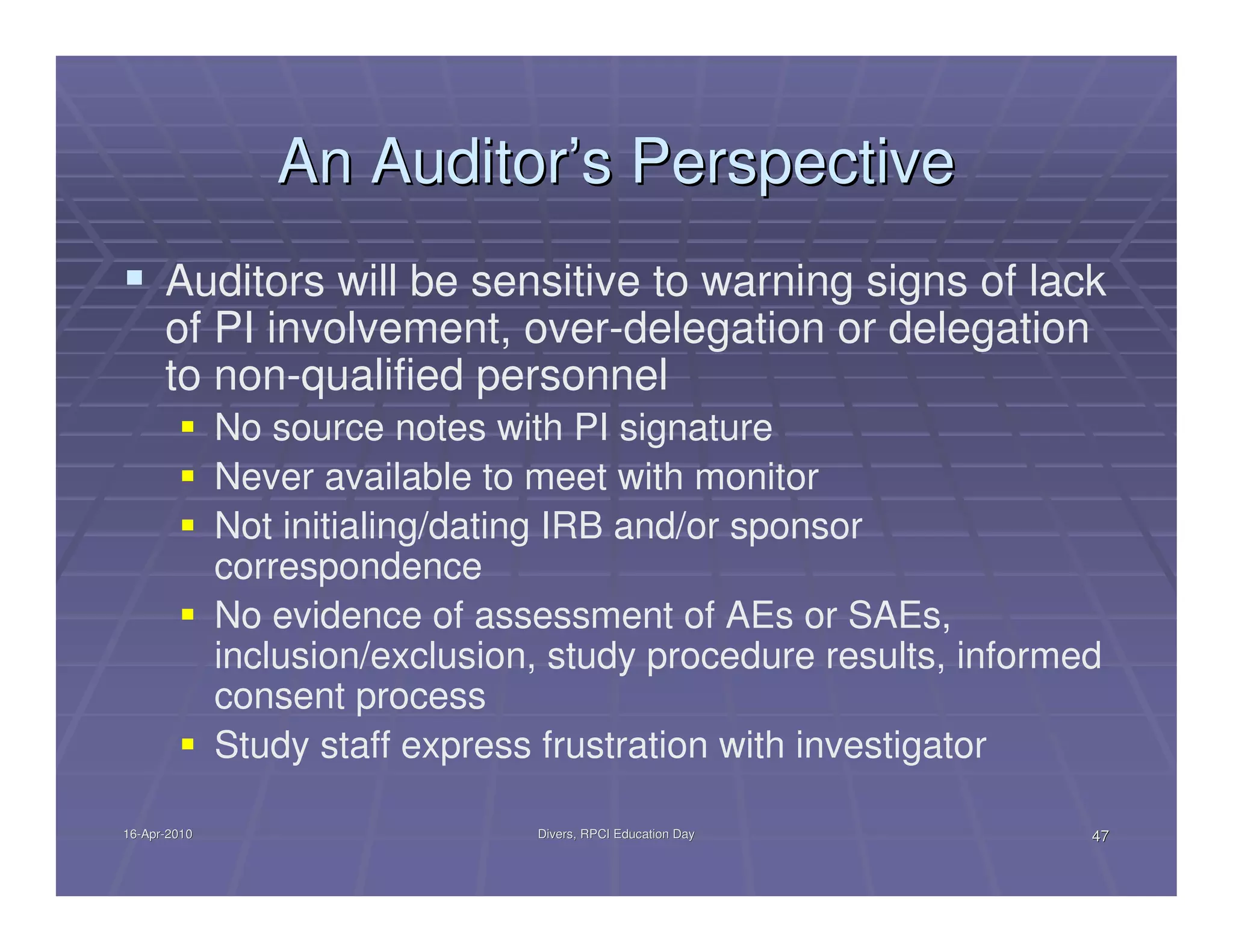 An Auditor’s Perspective
      Auditors will be sensitive to warning signs of lack
      of PI involvement, over-delegation or delegation
      to non-qualified personnel
              No source notes with PI signature
              Never available to meet with monitor
              Not initialing/dating IRB and/or sponsor
              correspondence
              No evidence of assessment of AEs or SAEs,
              inclusion/exclusion, study procedure results, informed
              consent process
              Study staff express frustration with investigator

16-Apr-2010
16-Apr-                          Divers, RPCI Education Day        47
 