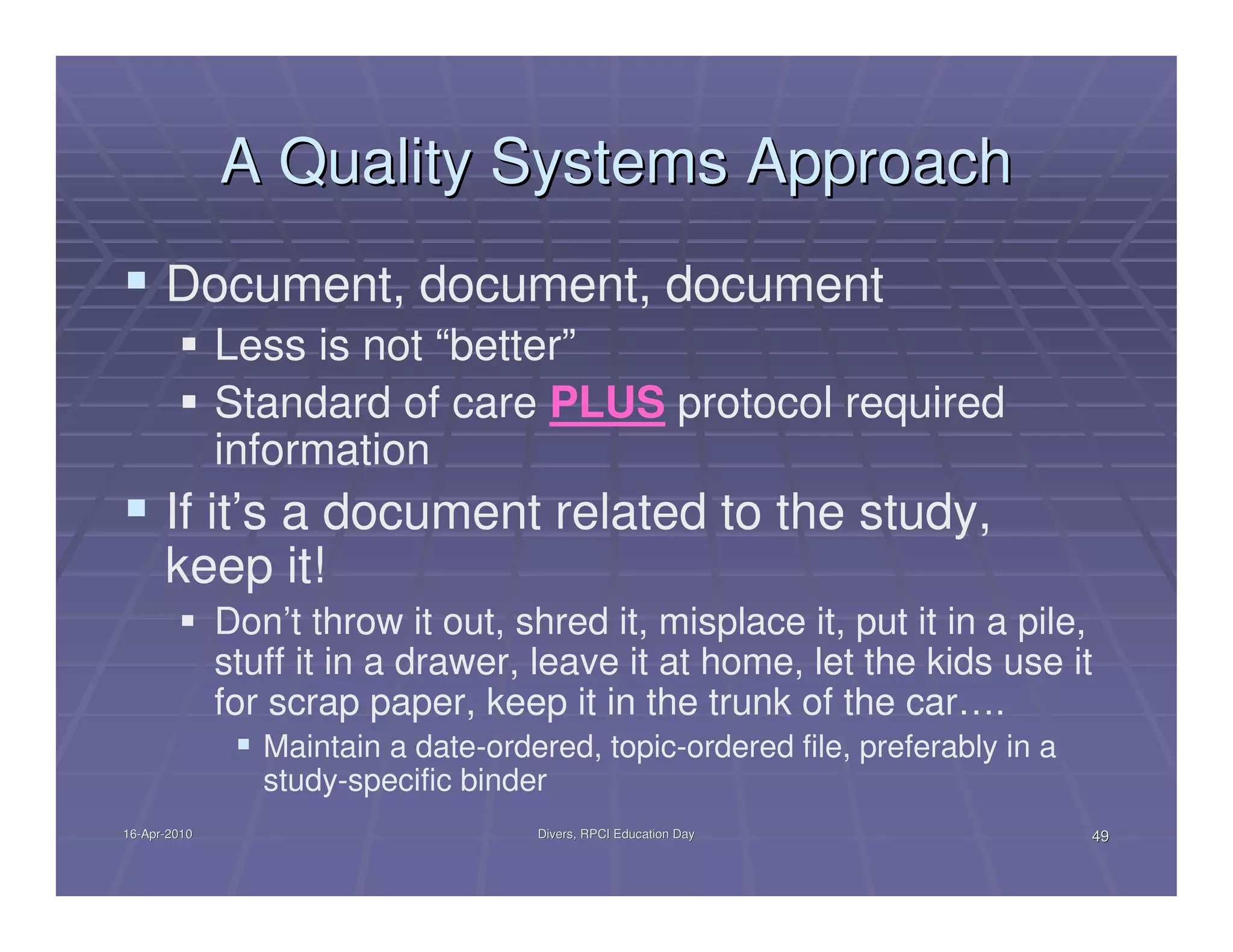 A Quality Systems Approach
      Document, document, document
              Less is not “better”
              Standard of care PLUS protocol required
              information
      If it’s a document related to the study,
      keep it!
              Don’t throw it out, shred it, misplace it, put it in a pile,
              stuff it in a drawer, leave it at home, let the kids use it
              for scrap paper, keep it in the trunk of the car….
                 Maintain a date-ordered, topic-ordered file, preferably in a
                 study-specific binder
16-Apr-2010
16-Apr-                              Divers, RPCI Education Day                 49
 
