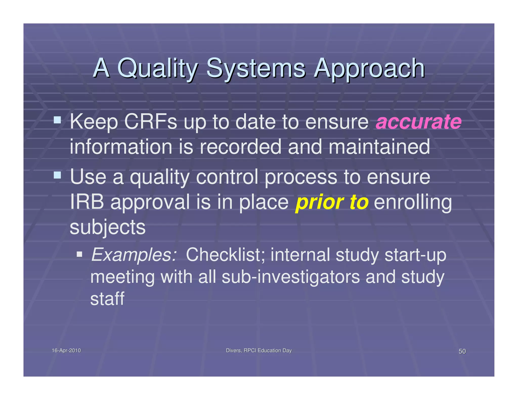 A Quality Systems Approach
      Keep CRFs up to date to ensure accurate
      information is recorded and maintained
      Use a quality control process to ensure
      IRB approval is in place prior to enrolling
      subjects
              Examples: Checklist; internal study start-up
              meeting with all sub-investigators and study
              staff

16-Apr-2010
16-Apr-                       Divers, RPCI Education Day     50
 