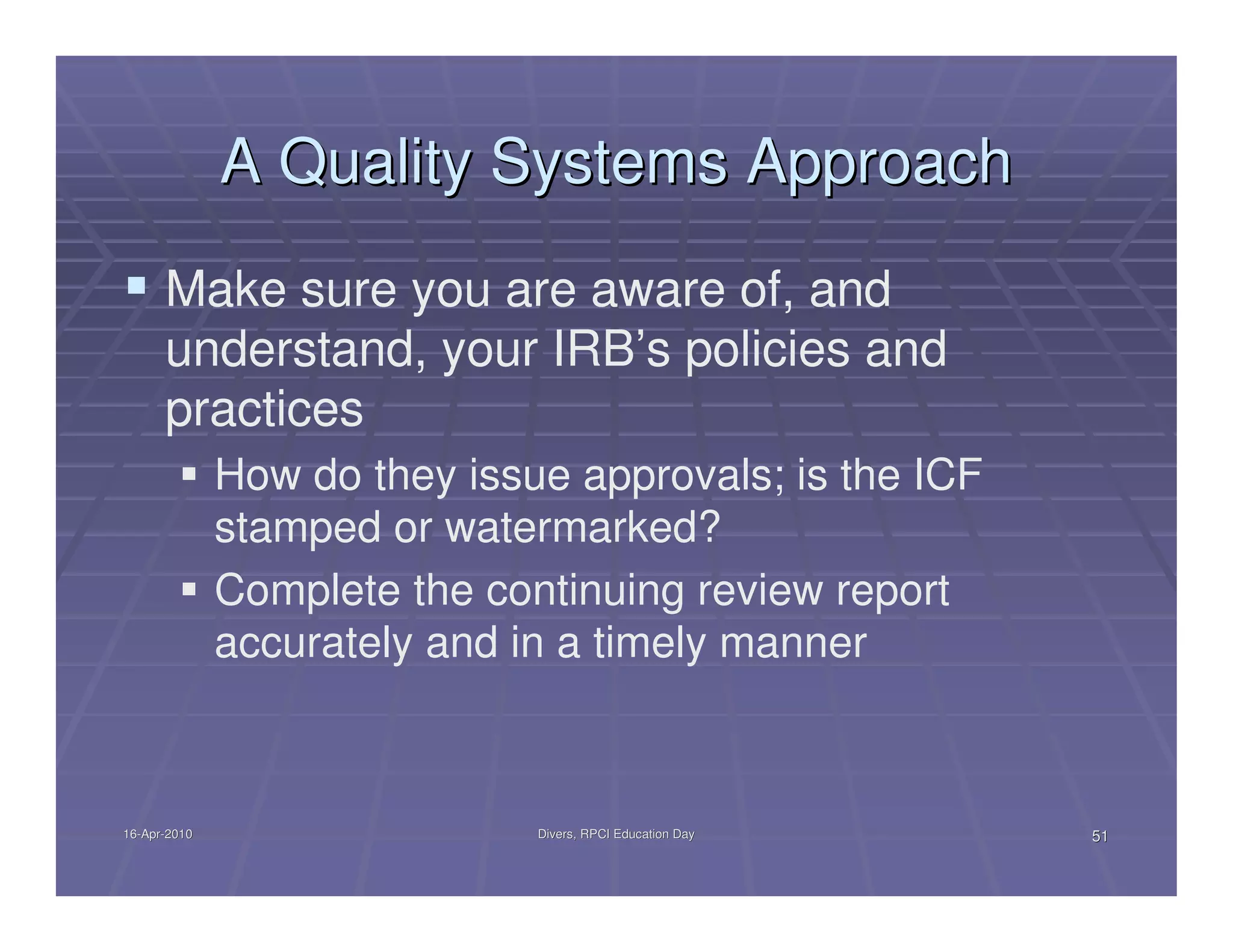 A Quality Systems Approach
      Make sure you are aware of, and
      understand, your IRB’s policies and
      practices
              How do they issue approvals; is the ICF
              stamped or watermarked?
              Complete the continuing review report
              accurately and in a timely manner



16-Apr-2010
16-Apr-                       Divers, RPCI Education Day   51
 