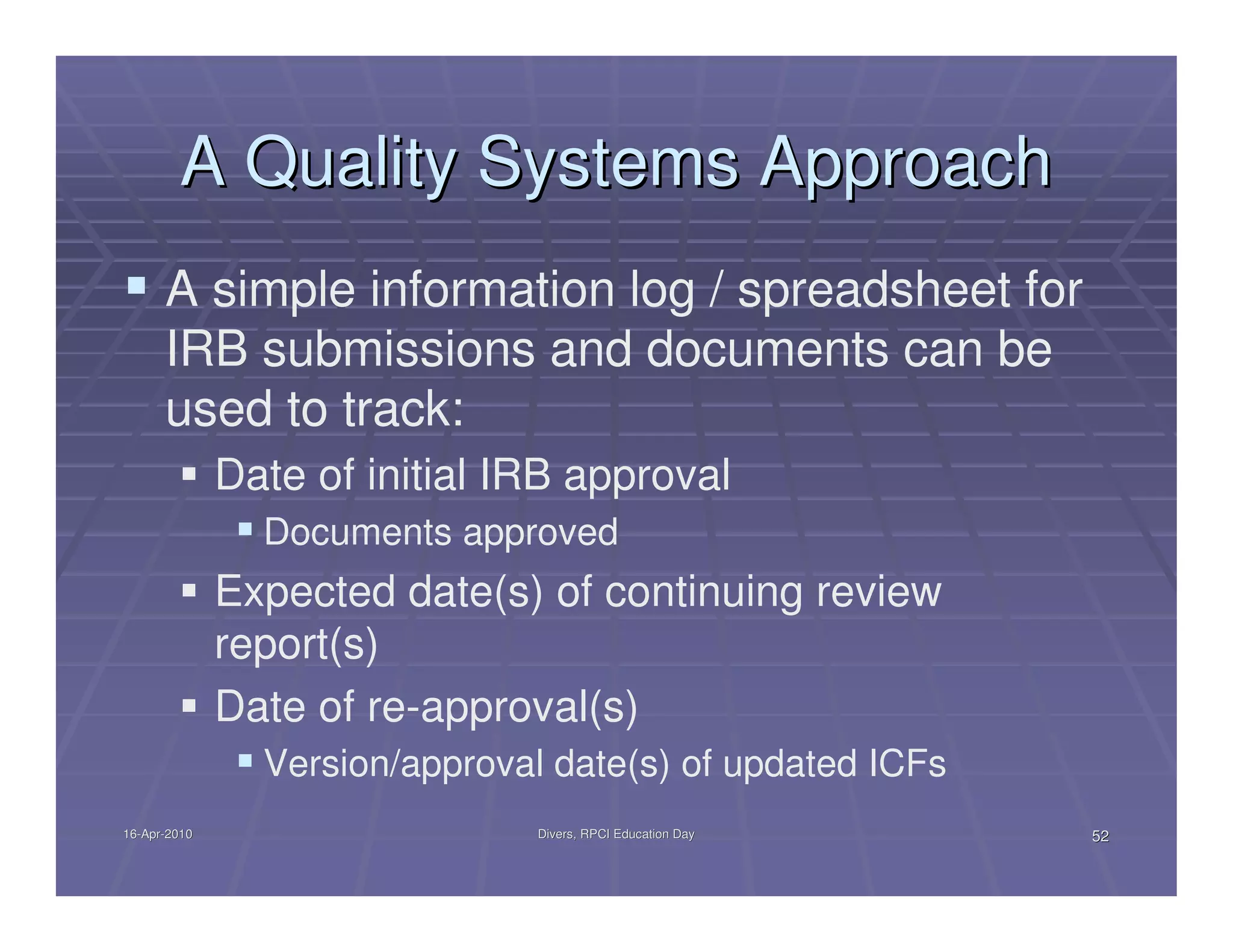 A Quality Systems Approach
      A simple information log / spreadsheet for
      IRB submissions and documents can be
      used to track:
              Date of initial IRB approval
                Documents approved
              Expected date(s) of continuing review
              report(s)
              Date of re-approval(s)
                Version/approval date(s) of updated ICFs
16-Apr-2010
16-Apr-                         Divers, RPCI Education Day   52
 