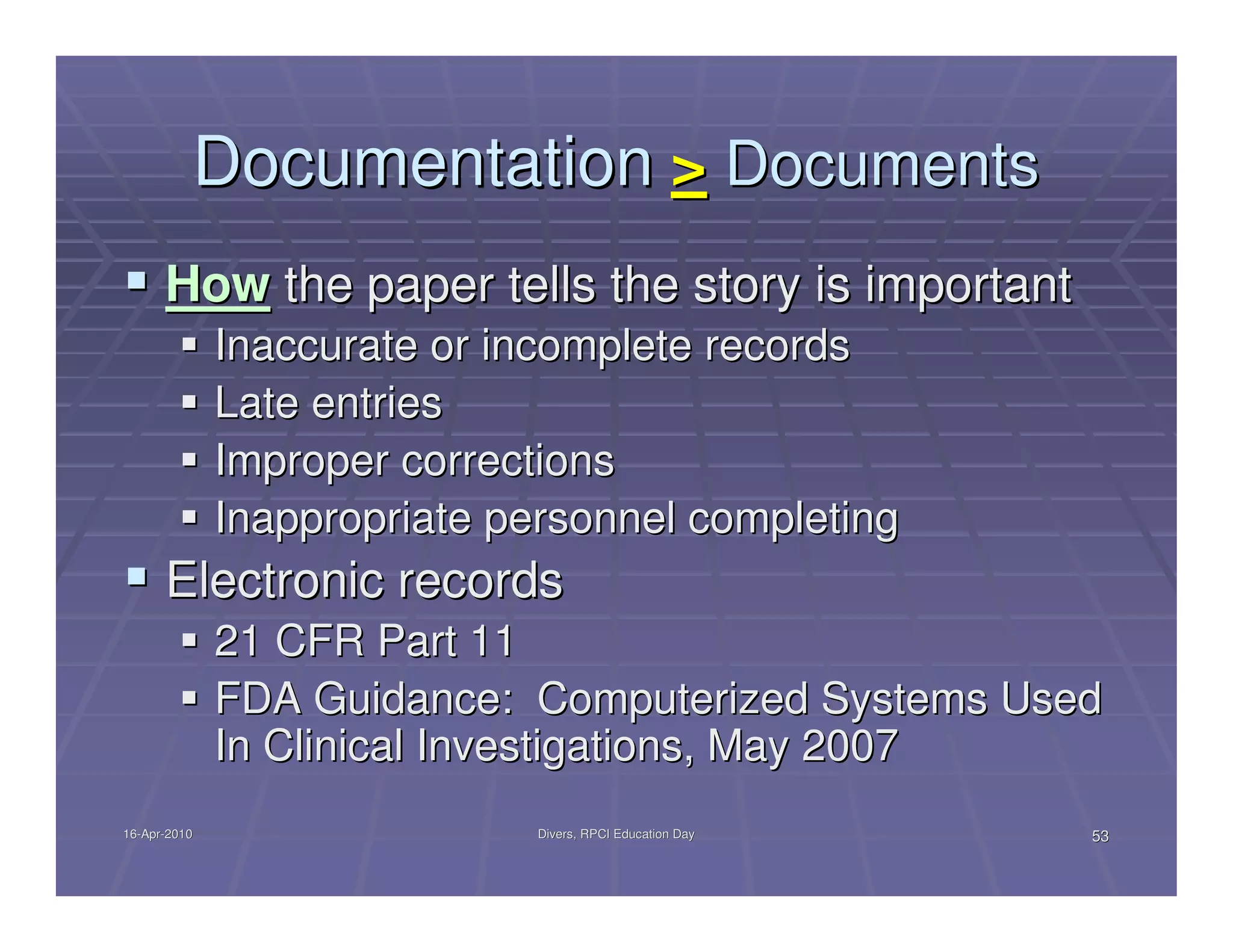 Documentation > Documents
      How the paper tells the story is important
              Inaccurate or incomplete records
              Late entries
              Improper corrections
              Inappropriate personnel completing
      Electronic records
              21 CFR Part 11
              FDA Guidance: Computerized Systems Used
              In Clinical Investigations, May 2007
16-Apr-2010
16-Apr-                       Divers, RPCI Education Day   53
 