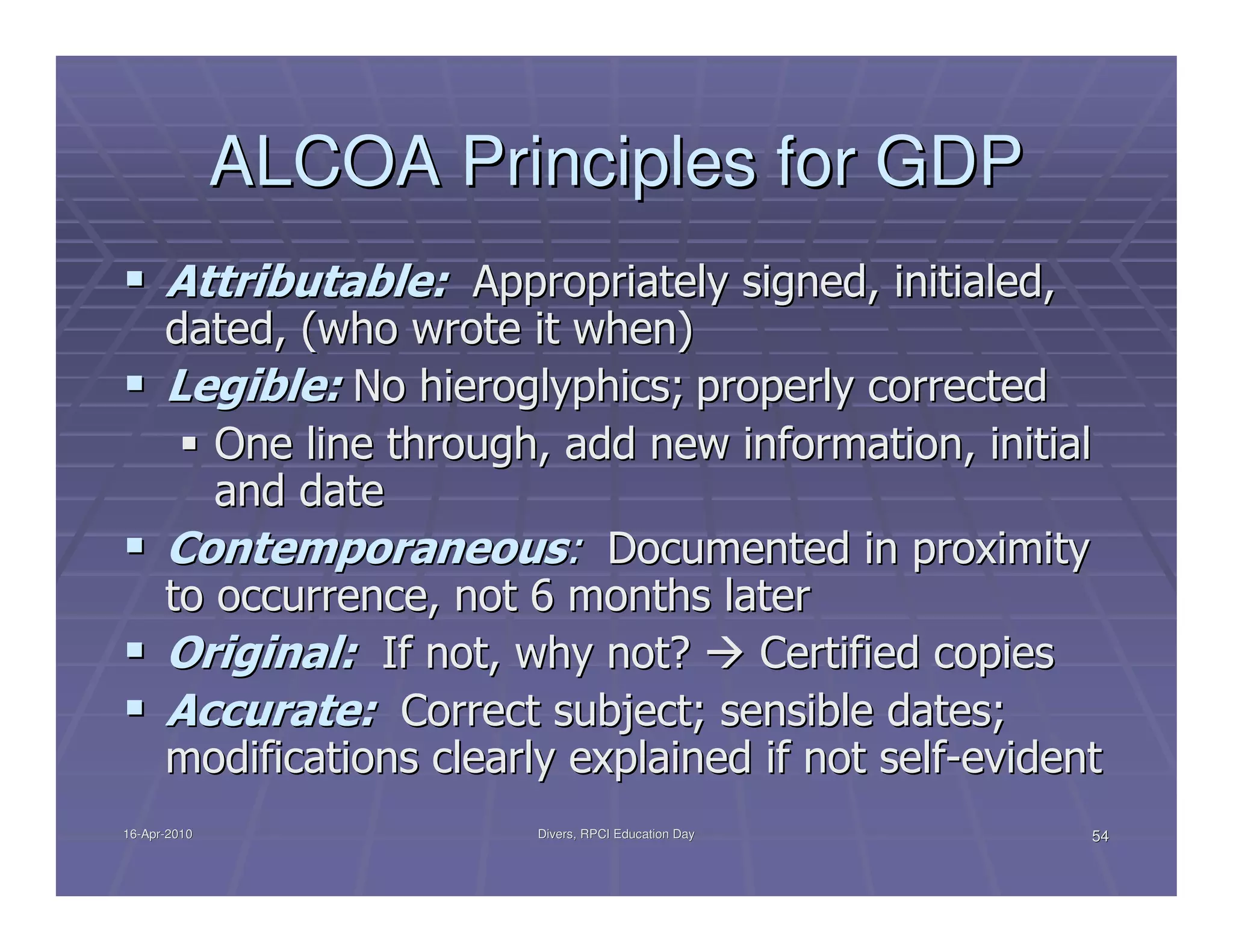 ALCOA Principles for GDP
      Attributable: Appropriately signed, initialed,
      dated, (who wrote it when)
      Legible: No hieroglyphics; properly corrected
         One line through, add new information, initial
         and date
      Contemporaneous: Documented in proximity
      to occurrence, not 6 months later
      Original: If not, why not?      Certified copies
      Accurate: Correct subject; sensible dates;
      modifications clearly explained if not self-evident
16-Apr-2010
16-Apr-                   Divers, RPCI Education Day    54
 
