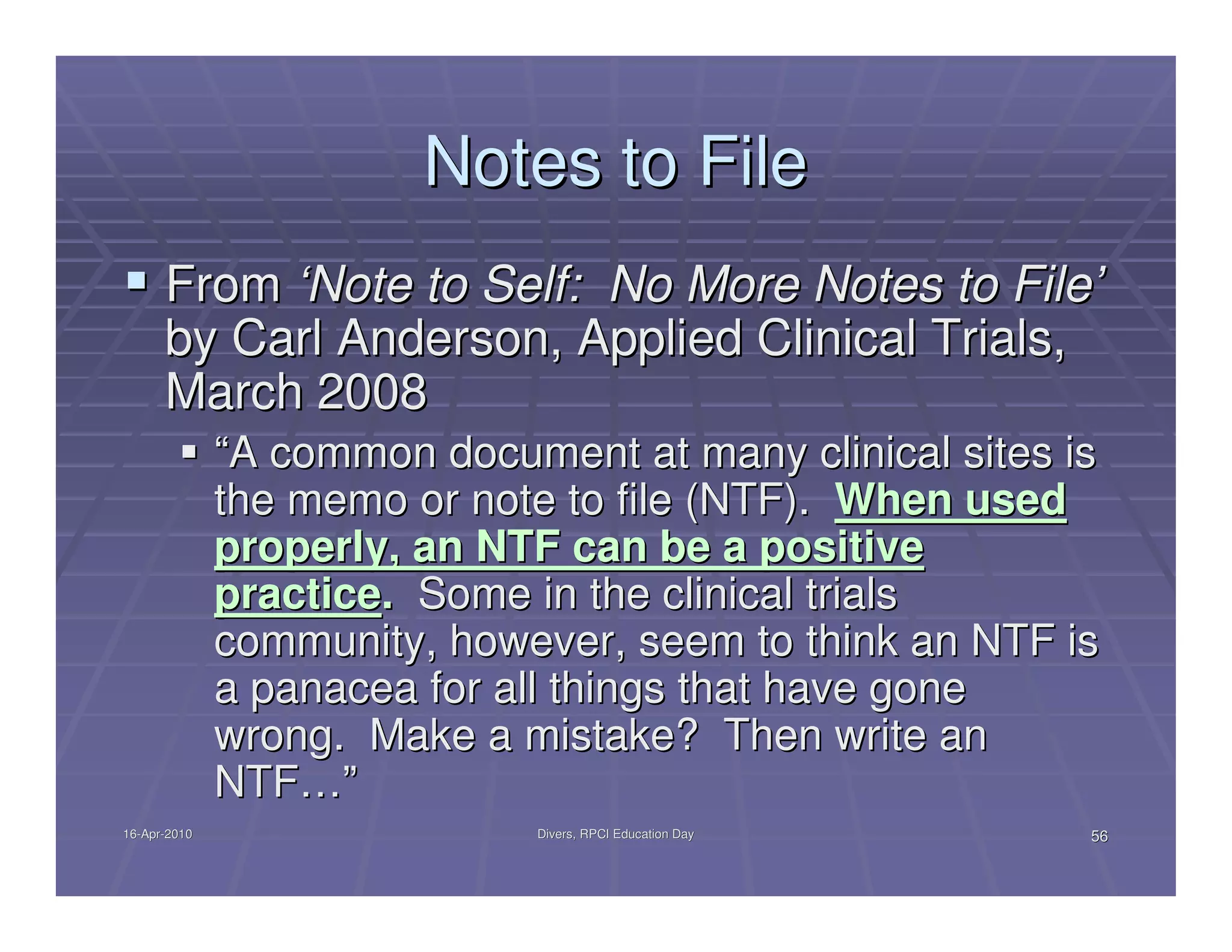 Notes to File
      From ‘Note to Self: No More Notes to File’
      by Carl Anderson, Applied Clinical Trials,
      March 2008
              “A common document at many clinical sites is
              the memo or note to file (NTF). When used
              properly, an NTF can be a positive
              practice. Some in the clinical trials
              community, however, seem to think an NTF is
              a panacea for all things that have gone
              wrong. Make a mistake? Then write an
              NTF…”
16-Apr-2010
16-Apr-                       Divers, RPCI Education Day   56
 