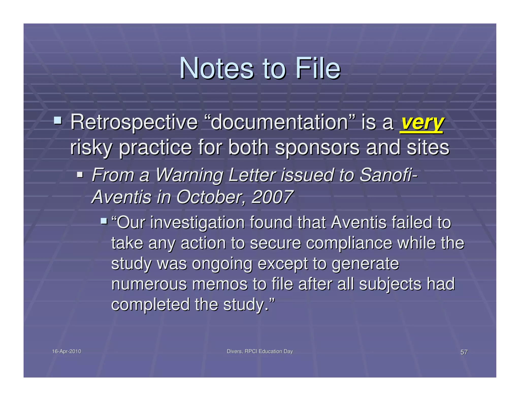 Notes to File
      Retrospective “documentation” is a very
      risky practice for both sponsors and sites
              From a Warning Letter issued to Sanofi-
              Aventis in October, 2007
                “Our investigation found that Aventis failed to
                take any action to secure compliance while the
                study was ongoing except to generate
                numerous memos to file after all subjects had
                completed the study.”

16-Apr-2010
16-Apr-                        Divers, RPCI Education Day     57
 