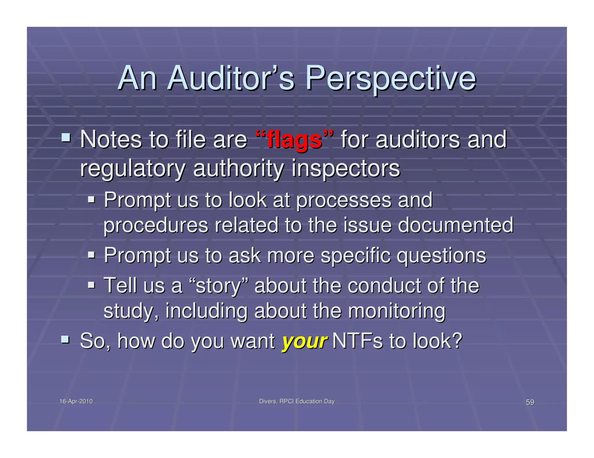 An Auditor’s Perspective
      Notes to file are “flags” for auditors and
      regulatory authority inspectors
        Prompt us to look at processes and
        procedures related to the issue documented
        Prompt us to ask more specific questions
        Tell us a “story” about the conduct of the
        study, including about the monitoring
      So, how do you want your NTFs to look?

16-Apr-2010
16-Apr-                 Divers, RPCI Education Day   59
 