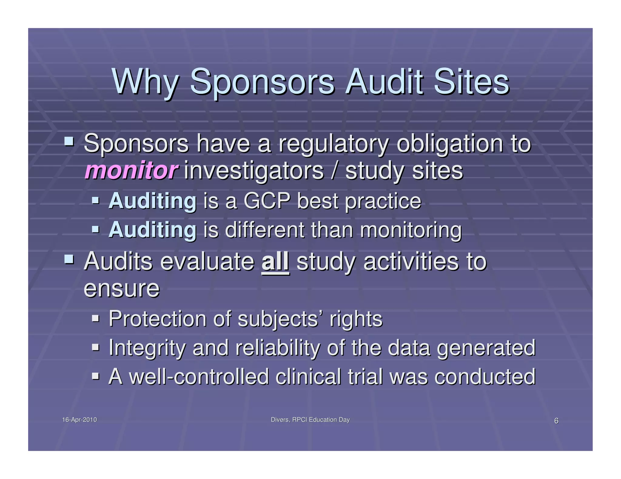 Why Sponsors Audit Sites
      Sponsors have a regulatory obligation to
      monitor investigators / study sites
              Auditing is a GCP best practice
              Auditing is different than monitoring
      Audits evaluate all study activities to
      ensure
              Protection of subjects’ rights
              Integrity and reliability of the data generated
              A well-controlled clinical trial was conducted
16-Apr-2010
16-Apr-                        Divers, RPCI Education Day       6
 