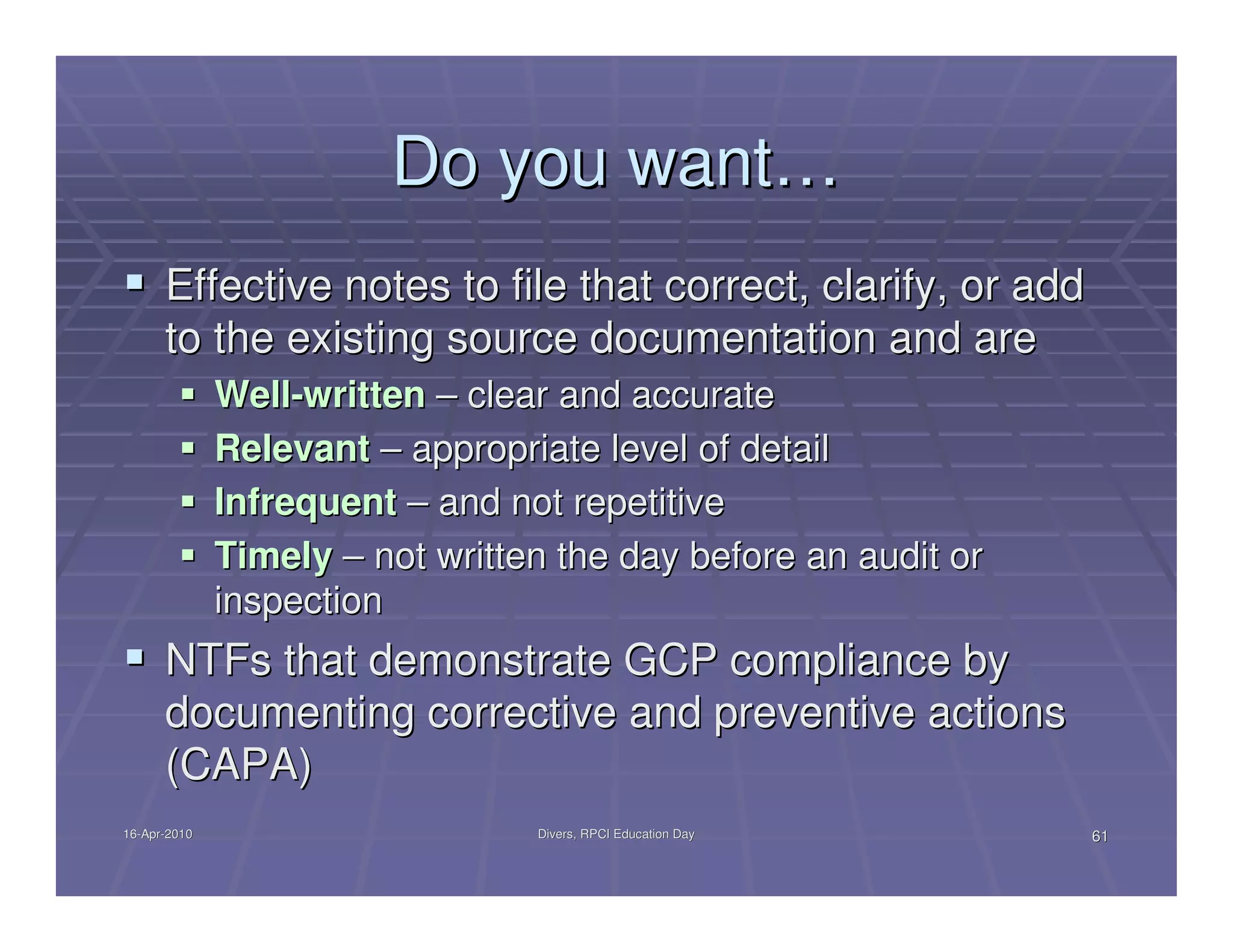 Do you want…
      Effective notes to file that correct, clarify, or add
      to the existing source documentation and are
              Well-written – clear and accurate
              Relevant – appropriate level of detail
              Infrequent – and not repetitive
              Timely – not written the day before an audit or
              inspection
      NTFs that demonstrate GCP compliance by
      documenting corrective and preventive actions
      (CAPA)
16-Apr-2010
16-Apr-                          Divers, RPCI Education Day     61
 