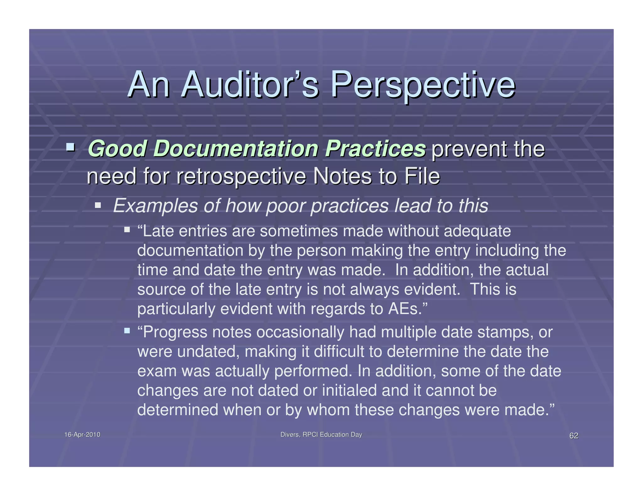 An Auditor’s Perspective
      Good Documentation Practices prevent the
      need for retrospective Notes to File
              Examples of how poor practices lead to this
                “Late entries are sometimes made without adequate
                documentation by the person making the entry including the
                time and date the entry was made. In addition, the actual
                source of the late entry is not always evident. This is
                particularly evident with regards to AEs.”
                “Progress notes occasionally had multiple date stamps, or
                were undated, making it difficult to determine the date the
                exam was actually performed. In addition, some of the date
                changes are not dated or initialed and it cannot be
                determined when or by whom these changes were made.”
16-Apr-2010
16-Apr-                            Divers, RPCI Education Day                 62
 