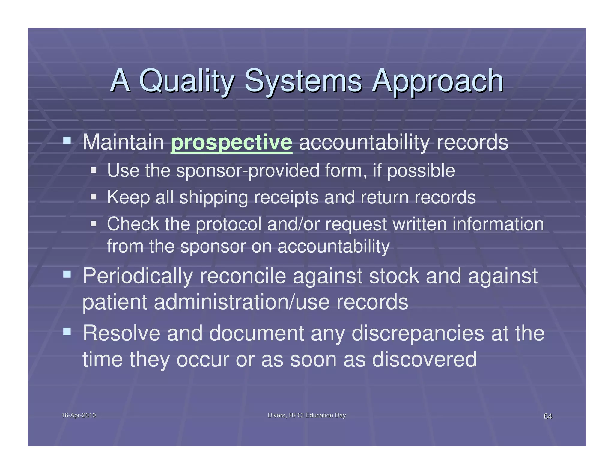 A Quality Systems Approach
      Maintain prospective accountability records
              Use the sponsor-provided form, if possible
              Keep all shipping receipts and return records
              Check the protocol and/or request written information
              from the sponsor on accountability
      Periodically reconcile against stock and against
      patient administration/use records
      Resolve and document any discrepancies at the
      time they occur or as soon as discovered

16-Apr-2010
16-Apr-                          Divers, RPCI Education Day       64
 