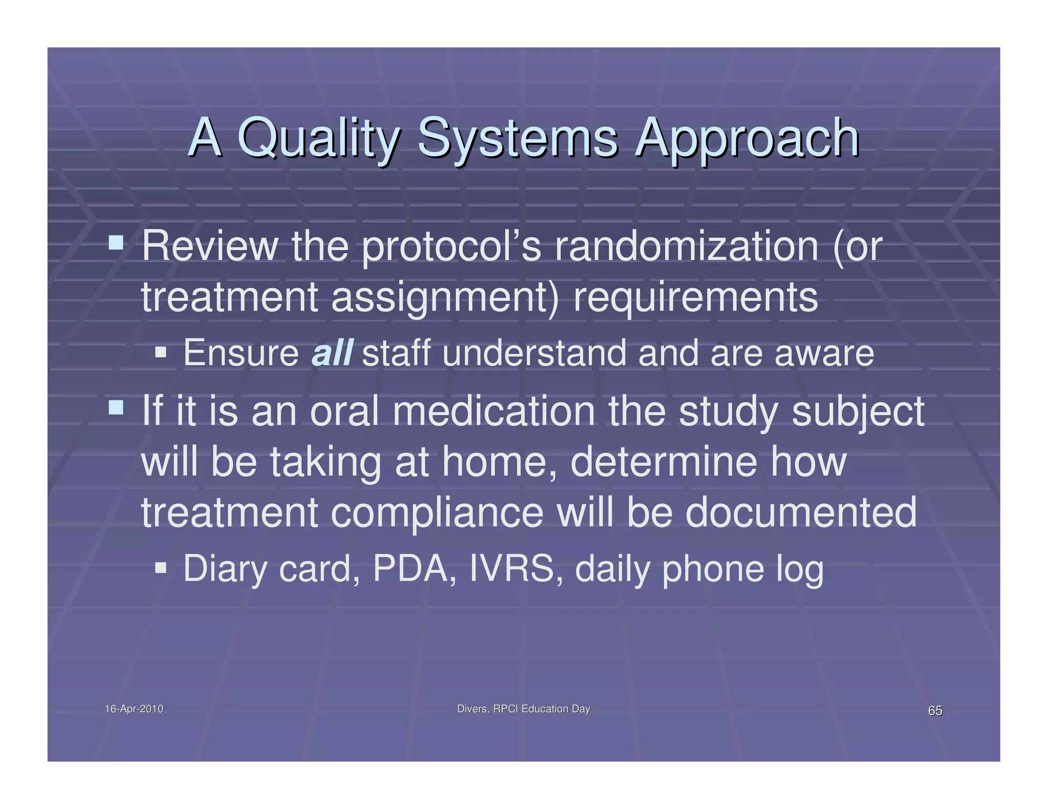 A Quality Systems Approach
      Review the protocol’s randomization (or
      treatment assignment) requirements
              Ensure all staff understand and are aware
      If it is an oral medication the study subject
      will be taking at home, determine how
      treatment compliance will be documented
              Diary card, PDA, IVRS, daily phone log


16-Apr-2010
16-Apr-                       Divers, RPCI Education Day   65
 